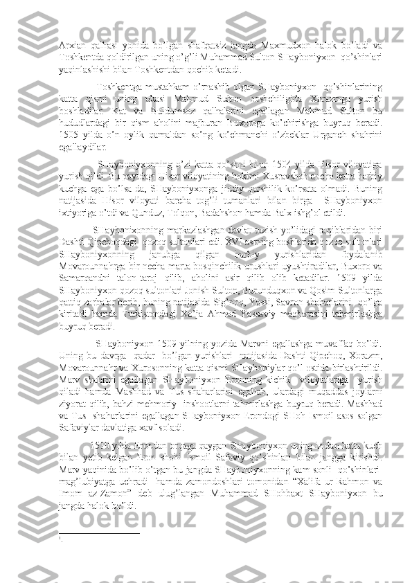 Arxian   qalhasi   yonida   bo’lgan   shafqatsiz   jangda   Maxmudxon   halok   bo’ladi   va
Toshkentda qoldirilgan uning o’g’li Muhammad Sulton SHayboniyxon  qo’shinlari
yaqinlashishi bilan Toshkentdan qochib ketadi.
                     Toshkentga  mustahkam  o’rnashib  olgan  SHayboniyxon    qo’shinlarining
katta   qismi   uning   ukasi   Mahmud   Sulton   boshchiligida   Xorazmga   yurish
boshladilar.   Kat   va   Buldumsoz   qalhalarini   egallagan   Mahmud   Sulton   bu
hududlardagi   bir   qism   aholini   majburan   Buxoroga   ko’chirishga   buyruq   beradi.
1505   yilda   o’n   oylik   qamaldan   so’ng   ko’chmanchi   o’zbeklar   Urganch   shahrini
egallaydilar.
                      SHayboniyxonning   o’zi   katta   qo’shni   bilan   1504  yilda   Hisor   viloyatiga
yurish qildi. Bu paytdagi Hisor viloyatining hokimi Xusravshoh ancha katta harbiy
kuchga   ega   bo’lsa-da,   SHayboniyxonga   jiddiy   qarshilik   ko’rsata   olmadi.   Buning
natijasida   Hisor   viloyati   barcha   tog’li   tumanlari   bilan   birga     SHayboniyxon
ixtiyoriga o’tdi va Qunduz, Tolqon, Badahshon hamda Balx ishg’ol etildi.
                     SHaybonixonning markazlashgan davlat tuzish yo’lidagi raqiblaridan biri
Dashti Qipchoqdagi  qozoq sultonlari edi. XVI asrning boshlarida qozoq sultonlari
SHayboniyxonning   janubga   qilgan   harbiy   yurishlaridan   foydalanib
Movarounnahrga bir necha marta bosqinchilik urushlari uyushtiradilar, Buxoro va
Samarqandni   talon-taroj   qilib,   aholini   asir   qilib   olib   ketadilar.   1509   yilda
SHayboniyxon qozoq sultonlari Jonish Sulton, Burunduqxon va Qosim Sultonlarga
qattiq zarbalar berib, buning natijasida Sig’noq, Yassi, Savron shaharlarini  qo’lga
kiritadi   hamda   Turkistondagi   Xo’ja   Ahmad   Yassaviy   maqbarasini   tahmirlashga
buyruq beradi.
                     SHayboniyxon 1509 yilning yozida Marvni  egallashga muvaffaq bo’ldi.
Uning   bu   davrga     qadar     bo’lgan   yurishlari     natijasida   Dashti   Qipchoq,   Xorazm,
Movarounnahr va Xurosonning katta qismi SHayboniylar qo’l ostida birlashtirildi.
Marv   shahrini   egallagan   SHayboniyxon   Eronning   kichik     viloyatlariga     yurish
qiladi   hamda   Mashhad   va   Tus   shaharlarini   egallab,   ulardagi   muqaddas   joylarni
ziyorat  qilib, bahzi  mehmoriy   inshootlarni tahmirlashga  buyruq beradi. Mashhad
va Tus    shaharlarini  egallagan SHayboniyxon Erondogi  SHoh Ismoil  asos  solgan
Safaviylar davlatiga xavf soladi.
            1510 yilda Erondan orqaga qaygan SHayboniyxon uning izidan katta kuch
bilan   yetib   kelgan   Eron   shohi   Ismoil   Safaviy   qo’shinlari   bilan   jangga   kirishdi.
Marv yaqinida bo’lib o’tgan bu jangda SHayboniyxonning kam sonli   qo’shinlari 1
mag’lubiyatga   uchradi     hamda   zamondoshlari   tomonidan   “Xalifa   ur-Rahmon   va
Imom   az-Zamon”   deb   ulug’langan   Muhammad   SHohbaxt   SHayboniyxon   bu
jangda halok bo’ldi.
1
. 