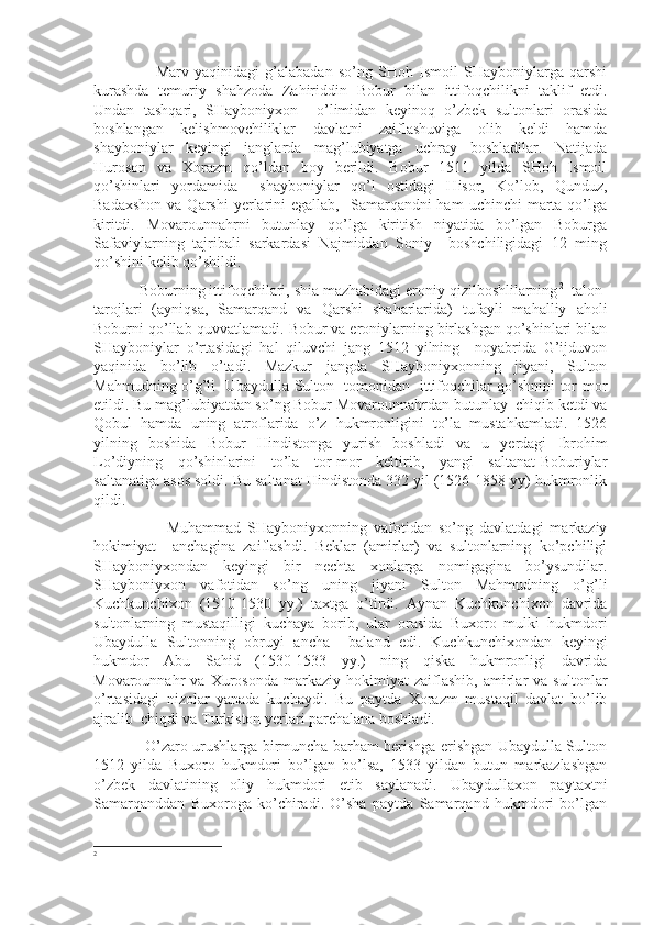                       Marv   yaqinidagi   g’alabadan   so’ng   SHoh   Ismoil   SHayboniylarga   qarshi
kurashda   temuriy   shahzoda   Zahiriddin   Bobur   bilan   ittifoqchilikni   taklif   etdi.
Undan   tashqari,   SHayboniyxon     o’limidan   keyinoq   o’zbek   sultonlari   orasida
boshlangan   kelishmovchiliklar   davlatni   zaiflashuviga   olib   keldi   hamda
shayboniylar   keyingi   janglarda   mag’lubiyatga   uchray   boshladilar.   Natijada
Huroson   va   Xorazm   qo’ldan   boy   berildi.   Bobur   1511   yilda   SHoh   Ismoil
qo’shinlari   yordamida     shayboniylar   qo’l   ostidagi   Hisor,   Ko’lob,   Qunduz,
Badaxshon   va Qarshi   yerlarini   egallab,   Samarqandni  ham   uchinchi   marta  qo’lga
kiritdi.   Movarounnahrni   butunlay   qo’lga   kiritish   niyatida   bo’lgan   Boburga
Safaviylarning   tajribali   sarkardasi   Najmiddan   Soniy     boshchiligidagi   12   ming
qo’shini kelib qo’shildi.
           Boburning ittifoqchilari, shia mazhabidagi eroniy qizilboshlilarning 2
  talon-
tarojlari   (ayniqsa,   Samarqand   va   Qarshi   shaharlarida)   tufayli   mahalliy   aholi
Boburni qo’llab-quvvatlamadi. Bobur va eroniylarning birlashgan qo’shinlari bilan
SHayboniylar   o’rtasidagi   hal   qiluvchi   jang   1512   yilning     noyabrida   G’ijduvon
yaqinida   bo’lib   o’tadi.   Mazkur   jangda   SHayboniyxonning   jiyani,   Sulton
Mahmudning o’g’li   Ubaydulla Sulton   tomonidan   ittifoqchilar qo’shnini tor-mor
etildi. Bu mag’lubiyatdan so’ng Bobur Movarounnahrdan butunlay  chiqib ketdi va
Qobul   hamda   uning   atroflarida   o’z   hukmronligini   to’la   mustahkamladi.   1526
yilning   boshida   Bobur   Hindistonga   yurish   boshladi   va   u   yerdagi   Ibrohim
Lo’diyning   qo’shinlarini   to’la   tor-mor   keltirib,   yangi   saltanat-Boburiylar
saltanatiga asos soldi. Bu saltanat Hindistonda 332 yil (1526-1858 yy) hukmronlik
qildi.
                      Muhammad   SHayboniyxonning   vafotidan   so’ng   davlatdagi   markaziy
hokimiyat     anchagina   zaiflashdi.   Beklar   (amirlar)   va   sultonlarning   ko’pchiligi
SHayboniyxondan   keyingi   bir   nechta   xonlarga   nomigagina   bo’ysundilar.
SHayboniyxon   vafotidan   so’ng   uning   jiyani   Sulton   Mahmudning   o’g’li
Kuchkunchixon   (1510-1530   yy.)   taxtga   o’tirdi.   Aynan   Kuchkunchixon   davrida
sultonlarning   mustaqilligi   kuchaya   borib,   ular   orasida   Buxoro   mulki   hukmdori
Ubaydulla   Sultonning   obruyi   ancha     baland   edi.   Kuchkunchixondan   keyingi
hukmdor   Abu   Sahid   (1530-1533   yy.)   ning   qiska   hukmronligi   davrida
Movarounnahr   va   Xurosonda   markaziy   hokimiyat   zaiflashib,   amirlar   va   sultonlar
o’rtasidagi   nizolar   yanada   kuchaydi.   Bu   paytda   Xorazm   mustaqil   davlat   bo’lib
ajralib  chiqdi va Turkiston yerlari parchalana boshladi.
                     O’zaro urushlarga birmuncha barham berishga erishgan Ubaydulla Sulton
1512   yilda   Buxoro   hukmdori   bo’lgan   bo’lsa,   1533   yildan   butun   markazlashgan
o’zbek   davlatining   oliy   hukmdori   etib   saylanadi.   Ubaydullaxon   paytaxtni
Samarqanddan   Buxoroga   ko’chiradi.   O’sha   paytda   Samarqand   hukmdori   bo’lgan
2 