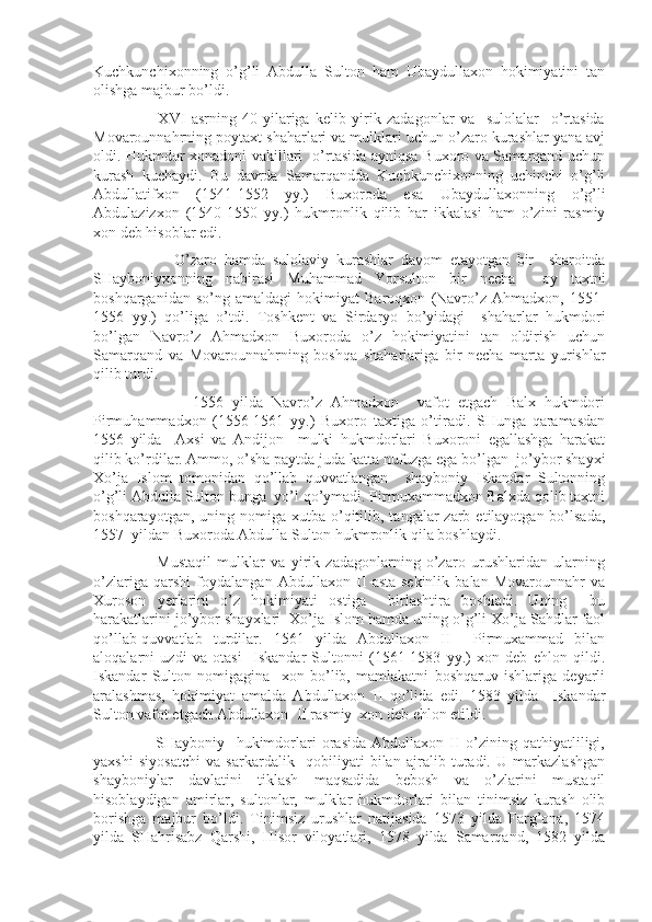 Kuchkunchixonning   o’g’li   Abdulla   Sulton   ham   Ubaydullaxon   hokimiyatini   tan
olishga majbur bo’ldi.
                      XVI   asrning   40-yilariga   kelib   yirik   zadagonlar   va     sulolalar     o’rtasida
Movarounnahrning poytaxt shaharlari va mulklari uchun o’zaro kurashlar yana avj
oldi. Hukmdor xonadoni vakillari   o’rtasida ayniqsa Buxoro va Samarqand uchun
kurash   kuchaydi.   Bu   davrda   Samarqandda   Kuchkunchixonning   uchinchi   o’g’li
Abdullatifxon   (1541-1552   yy.)   Buxoroda   esa   Ubaydullaxonning   o’g’li
Abdulazizxon   (1540-1550   yy.)   hukmronlik   qilib   har   ikkalasi   ham   o’zini   rasmiy
xon deb hisoblar edi.
                      O’zaro   hamda   sulolaviy   kurashlar   davom   etayotgan   bir     sharoitda
SHayboniyxonning   nabirasi   Muhammad   Yorsulton   bir   necha     oy   taxtni
boshqarganidan   so’ng   amaldagi   hokimiyat   Baroqxon   (Navro’z   Ahmadxon,   1551-
1556   yy.)   qo’liga   o’tdi.   Toshkent   va   Sirdaryo   bo’yidagi     shaharlar   hukmdori
bo’lgan   Navro’z   Ahmadxon   Buxoroda   o’z   hokimiyatini   tan   oldirish   uchun
Samarqand   va   Movarounnahrning   boshqa   shaharlariga   bir   necha   marta   yurishlar
qilib turdi.
                      1556   yilda   Navro’z   Ahmadxon     vafot   etgach   Balx   hukmdori
Pirmuhammadxon   (1556-1561   yy.)   Buxoro   taxtiga   o’tiradi.   SHunga   qaramasdan
1556   yilda     Axsi   va   Andijon     mulki   hukmdorlari   Buxoroni   egallashga   harakat
qilib ko’rdilar. Ammo, o’sha paytda juda katta nufuzga ega bo’lgan  jo’ybor shayxi
Xo’ja   Islom   tomonidan   qo’llab   quvvatlangan     shayboniy   Iskandar   Sultonning
o’g’li Abdulla Sulton bunga  yo’l qo’ymadi. Pirmuxammadxon Balxda qolib taxtni
boshqarayotgan,  uning nomiga  xutba o’qitilib,  tangalar  zarb  etilayotgan bo’lsada,
1557  yildan Buxoroda Abdulla Sulton hukmronlik qila boshlaydi.
                      Mustaqil   mulklar   va   yirik   zadagonlarning   o’zaro   urushlaridan   ularning
o’zlariga   qarshi   foydalangan   Abdullaxon   II   asta-sekinlik   balan   Movarounnahr   va
Xuroson   yerlarini   o’z   hokimiyati   ostiga     birlashtira   boshladi.   Uning     bu
harakatlarini jo’ybor shayxlari  Xo’ja Islom hamda uning o’g’li Xo’ja Sahdlar faol
qo’llab-quvvatlab   turdilar.   1561   yilda   Abdullaxon   II     Pirmuxammad   bilan
aloqalarni   uzdi   va   otasi     Iskandar   Sultonni   (1561-1583   yy.)   xon   deb   ehlon   qildi.
Iskandar   Sulton   nomigagina     xon   bo’lib,   mamlakatni   boshqaruv   ishlariga   deyarli
aralashmas,   hokimiyat   amalda   Abdullaxon   II   qo’lida   edi.   1583   yilda     Iskandar
Sulton vafot etgach Abdullaxon  II rasmiy  xon deb ehlon etildi.
                      SHayboniy     hukimdorlari   orasida   Abdullaxon   II   o’zining   qathiyatliligi,
yaxshi   siyosatchi   va   sarkardalik     qobiliyati   bilan   ajralib   turadi.   U   markazlashgan
shayboniylar   davlatini   tiklash   maqsadida   bebosh   va   o’zlarini   mustaqil
hisoblaydigan   amirlar,   sultonlar,   mulklar   hukmdorlari   bilan   tinimsiz   kurash   olib
borishga   majbur   bo’ldi.   Tinimsiz   urushlar   natijasida   1573   yilda   Farg’ona,   1574
yilda   SHahrisabz   Qarshi,   Hisor   viloyatlari,   1578   yilda   Samarqand,   1582   yilda 