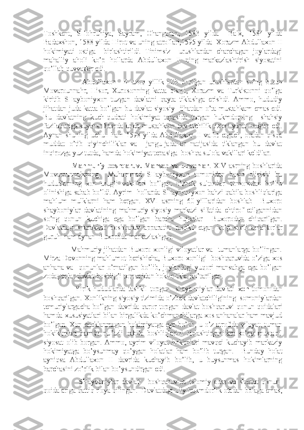 Toshkent,   SHohruhiya,   Sayram,   Ohangaron,   1583   yilda     Balx,   1584   yilda
Badaxshon, 1588 yilda Hirot va uning atroflari,1595 yilda  Xorazm Abdullaxon II
hokimiyati   ostiga     birlashtirildi.   Tinimsiz     urushlardan   charchagan   joylardagi
mahalliy   aholi   ko’p   hollarda   Abdullaxon   II   ning   markazlashtirish   siyosatini
qo’llab-quvvatlar edi.
                      Abdullaxon     II   uzoq   yillik   olib   borilgan   urushlardan   so’ng   butun
Movarounnahr,   Hisor,   Xurosonning   katta   qismi,   Xorazm   va   Turkistonni   qo’lga
kiritib   SHayboniyxon   tuzgan   davlatni   qayta   tiklashga   erishdi.   Ammo,   hududiy
jihatdan juda  katta  bo’lgan  bu davlat   siyosiy     jihatdan o’ta  mustahkam   emas  edi.
Bu   davlatning   kuch-qudrati   hokimiyat   tepasida   turgan   hukmdorning     shahsiy
fazilatlariga suyanar hamda unda mustahkam davlatchilik tizimi yaratilmagan edi.
Aynan   shuning   uchun   ham   1598   yilda   Abdullaxon   II   vafot   etgach,   oradan   qisqa
muddat   o’tib   qiyinchiliklar   va     jangu-jadallar   natijasida   tiklangan   bu   davlat
inqirozga yuz tutda, hamda hokimiyat tepasiga  boshqa sulola vakillari keldilar.
                      Mahmuriy   boshqaruv.  Mansab   va   unvonlar .  XIV   asrning  boshlarida
Movarounnahrning     Muhammad   SHayboniyxon   tomonidan   bosib   olinishi   bu
hududlarning   xon   urug’i   vakillari   bo’lgan   o’zbek   sultonlari   tomonidan   bo’lib
olinishiga sabab bo’ldi. Ayrim   hollarda SHayboniyxon bahzi qabila boshliqlariga
mahlum   mulklarni   ham   bergan.   XVI   asrning   60-yilllaridan   boshlab     Buxoro
shayboniylar   davlatining   mahmuriy-siyosiy   markazi   sifatida   ehtirof   etilgannidan
so’ng   qonun   kuchiga   ega   bo’lgan   barcha   hujjatlar     Buxorodan   chiqarilgan.
Davlatdagi   murakkab   boshqaruv   apparatini   tashkil   etgan   ko’p   sonli   amaldorlar
guruhi ham aynan  Buxoroda markazlashgan.
                     Mahmuriy  jihatdan Buxoro  xonligi  viloyatlar  va   tumanlarga  bo’lingan.
Mirza Devonning mahlumot berishicha, Buxoro xonligi   boshqaruvida o’ziga xos
anhana   va     qonunlar   o’rnatilgan   bo’lib,   joylardagi   yuqori   mansabga   ega   bo’lgan
zodagonlar davlat boshlig’i tomonidan hokimlikka ko’tarilgan.
                      Yirik   hududlarda   tashkil   topgan     shayboniylar   davlati   xon   tomonidan
boshqarilgan. Xonlikning siyosiy tizimida o’zbek davlatchiligining  somoniylardan
temuriylargacha   bo’lgan   davrida   qaror   topgan   davlat   boshqaruvi   qonun-qoidalari
hamda xususiyatlari bilan birgalikda ko’chmanchilarga xos anhanalar ham mavjud
bo’lgan. Xon-cheklanmagan hokimiyatga ega bo’lib, u o’z atrofida viloyat, tuman
hokikimlari   hamda   nufuzli   qabila   boshliqlarini   birlashtirganidan   so’ng   mustaqil
siyosat   olib   borgan.   Ammo,   ayrim   viloyat   hokimlari   mavqei   kuchayib   markaziy
hokimiyatga   bo’ysunmay   qo’ygan   holatlar   ham   bo’lib   turgan.     Bunday   holat
ayniqsa   Abdullaxon   II   davrida   kuchayib   bo’lib,   u   buysunmas   hokimlarning
barchasini zo’rlik bilan bo’ysundirgan edi.
                      SHayboniylar   davlati     boshqaruvida   islomiy   odat   va   shariat   qonun-
qoidalariga qattiq rioya qilingan.  Davlatdagi oliy hukmdorlik otadan bolaga emas, 