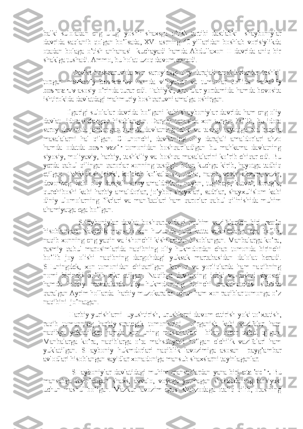 balki   suloladan   eng   ulug’   yoshli   shaxsga   o’tish   tartibi   dastlabki     shayboniylar
davrida   saqlanib   qolgan   bo’lsada,   XVI   asrning   40-yillaridan   boshlab   vorisiylikda
otadan   bolaga   o’tish   anhanasi     kuchayadi   hamda   Abdullaxon   II   davrida   aniq   bir
shaklga tushadi. Ammo, bu holat uzoq davom etmadi.
                      Davlat   boshqaruvida   xon   saroyidagi   oliy   darajali   amaldorlardan   tashkil
topgan   markaziy   boshqaruv   hamda   viloyatlar   va   tumanlar   qo’lida   mahalliy
boshqaruv   asosiy o’rinda turar edi. Tabiiyki, xon ular yordamida hamda bevosita
ishtirokida davlatdagi mahmuriy boshqaruvni amalga oshirgan.
                Ilgarigi sulolalar davrida bo’lgani kabi shayboniylar davrida ham eng oliy
davlat     idorasi- dargoh   hisoblangan.   Dargoh   tepasida   xon   turgan   bo’lib,   bu   idora
saroy   devonida   jamlangan   hamda   davlatning   ichki   va   tashqi   hayotiga   oid   barcha
masalalarni   hal   qilgan.   CHunonchi,   davlatning   oliy   darajali   amaldorlari   ahzo
hamda   odatda   bosh   vazir   tomonidan   boshqariladigan   bu   mahkama   davlatning
siyosiy,  moliyaviy, harbiy, tashkiliy va  boshqa masalalarini  ko’rib chiqar  edi. Bu
yerda qabul   qilingan qarorlar   xonning tasdig’i   bilan  kuchga  kirib,  hayotga  tadbiq
etilgan.   Tahkidlash   joizki,   ko’plab   ko’kaldosh,   otaliq,   naqib,   vaziri   ahzam,   vazir,
devonbegi   kabi   oliy   darajali   saroy   amaldorlari,   nuyon,   tug’begi,   kutvol,   dorug’a,
qurchiboshi   kabi   harbiy   amaldorlar,   jo’ybor   shayxlari,   sadrlar,   shayxulislom   kabi
diniy   ulomolarning   fikrlari   va   manfaatlari   ham   qarorlar   qabul   qilinishida   muhim
ahamiyatga ega bo’lgan.
                      SHayboniylar   davlat   boshqaruvidagi   muhim   vazifalardan   biri   naqib
hisoblangan.   Naqiblik   mansabi   xon   huzurida   juda   katta   vakolatlarga   ega   bo’lib,
naqib xonning eng yaqin va ishonchli kishilaridan hisoblangan. Manbalarga ko’ra,
rasmiy   qabul   marosimlarida   naqibning   oliy   hukmdordan   chap   tomonda   birinchi
bo’lib   joy   olishi   naqibning   dargohdagi   yuksak   martabasidan   dalolat   beradi.
SHuningdek,   xon   tomonidan   chiqarilgan   farmon   va   yorliqlarda   ham   naqibning
nomi   birinchi   bo’lib   zikr   etilgan.   Naqibga   davlatning   ichki   va   tashqi   siyosati
hamda   harbiy   masalalarda   oliy   hukmdorning   birinchi   maslahatchisi   sifatida
qaralgan Ayrim hollarda  harbiy muzokaralar uchun ham xon raqiblar tomonga o’z
naqibini  jo’natgan.
                     Harbiy yurishlarni   uyushtirish, urushlarni davom ettirish yoki to’xtatish,
raqib   tomonning   harbiy-strategik   tomonlarini     o’rganish   kabi   vazifalar   ham
naqibga   yuklatilgan   hamda   xon   uning   maslahatlari     bilan   qaror   qabul   qilgan.
Manbalarga   ko’ra,   naqiblarga   o’ta   mahsuliyatli   bo’lgan   elchilik   vazifalari   ham
yuklatilgan.   SHayboniy   hukmdorlari   naqiblik   lavozimiga   asosan     payg’ambar
avlodlari hisoblangan sayidlar xonadoniga mansub shaxslarni tayinlaganlar.
                      SHayboniylar   davlatidagi   muhim   mansablardan   yana   biri   otaliqdir.   Bu
mansabga   tayinlangan   shaxs,   avvalo,   voyaga   yetmagan   shahzodaning   tarbiyasi
uchun   mashul   bo’lgan.   Mazkur   lavozim   egasi   shahzodaga   otaliq   qilib,   otasining 