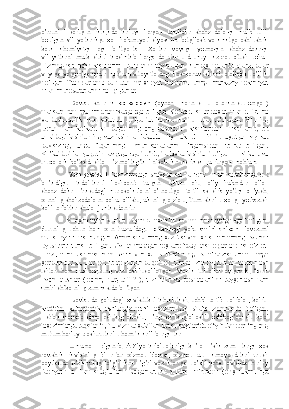 o’rnini   bosadigan   darajada   tarbiya   bergan.   Otaliqlar   shahzodalarga   mulk   qilib
berilgan   viloyatlardagi   xon   hokimiyati   siyosatini   belgilash   va   amalga   oshirishda
katta   ahamiyatga   ega   bo’lganlar.   Xonlar   voyaga   yetmagan   shahzodalarga
viloyatlarni   mulk   sifati   taqsimlab   berganda   ularni   doimiy   nazorat   qilish   uchun
o’zining ishonchli kishilarini otaliq qilib tayinlagan. Bunday hollarda shahzodalar
voyaga yetguniga qadar mahlum viloyatlardagi boshqaruv ishlari  otaliqlar qo’lida
bo’lgan.   Otaliqlar   amalda   butun   bir   viloyat   taqdirini,   uning     markaziy   hokimiyat
bilan munosabatlarini hal qilganlar.
                      Davlat   ishlarida   ko’kaldosh     (aynan     mahnosi-bir   onadan   sut   emgan)
mansabi ham muhim ahamiyatga ega bo’lgan. Ko’kaldoshlar davlat bilan do’stona
va   dushmanlik   munosabatida   bo’lganlar   haqida   mahlumotlar   to’plagan.   SHuning
uchun   ham   ko’kaldosh   dargohning   eng   ishonchli     kishilaridan     hisoblanib,   bu
amaldagi   kishilarning   vazifasi   mamlakatda   oliy   hukmdor   olib   borayotgan   siyosat
daxlsizligi,   unga   fuqaroning     munosabatlarini   o’rganishdan   iborat   bo’lgan.
Ko’kaldoshlar  yuqori  mavqega ega bo’lib, badavlat  kishilar bo’lgan. Toshkent  va
Buxoroda ko’kaldoshlar o’z mablag’lari hisobidan madrasa qurdirgani mahlum.
                      Xon   yasovuli     lavozimidagi   shaxslar   sulola   ichki     munosabatlariga   oid
bo’ladigan   tadbirlarni   boshqarib   turgan.   CHunonchi,   oliy   hukmdor   bilan
shahzodalar   o’rtasidagi   munosabatlarni   o’rnatilgan   tartib   asosida   yo’lga   qo’yish,
xonning shahzodalarni qabul qilishi, ularning arzlari, iltimoslarini xonga yetkazish
kabi tadbirlar shular jumlasidandir.
                     SHayboniylar xonlari hayotida ovchilik muhim ahamiyatga ega bo’lgan.
SHuning   uchun   ham   xon   huzuridagi     qushbegi   yoki   amiri   shikor     lavozimi
mahsuliyatli  hisoblangan. Amiri  shikorning vazifasi  xon va sultonlarning ovlarini
uyushtirib turish bo’lgan. Ov   qilinadigan joy atrofidagi qishloqlar  aholisi  o’z ot-
ulovi,   qurol-aslahasi   bilan   kelib   xon   va     sultonlarning   ov   o’tkazishlarida   ularga
yordam berish, ular qo’nib qolganlarida qo’noq hamda oziq-ovqat bilan tahminlash
ishlari   ham   qushbegining   vazifasi   hisoblangan.   Manba   tili   bilan   aytganda,   “turli
ovchi   qushlar   (lochin,   burgut-E.B.),   tozi   itlar   va   boshqalar”   ni   tayyorlash   ham
amiri shikorning zimmasida bo’lgan. 
                      Davlat   dargohidagi   xavfsilikni   tahminlash,   ichki   tartib   qoidalar,   keldi-
ketdidan   xabardorlik   eshikog’aboshi   lavozimidagi   shahs   zimmasida   bo’lgan.
Ushbu   mansab   chap   eshikog’aboshi,   o’ng   eshikog’aboshi,   eshikog’aboshi   kabi
lavozimlarga taqsilanib, bu xizmat vakillari urush paytlarida oliy hukmdorning eng
muhim harbiy topshiriqlarini ham bajarib borganlar.
                      Umuman     olganda,   A.Ziyo   tadqiqotlariga   ko’ra,   o’sha   zamonlarga   xos
ravishda   davlatning   biror-bir   xizmat   idorasi,   xizmat   turi   namoyondalari   urush
paytlarida   o’zlarining   to’g’ridan-to’g’ri   vazifalariga   qo’shimcha   ravishda   harbiy
faoliyat bilan ham shug’ullanib kelganlar. Bu holatni     miroxo’r     (oliy hukmdorga 