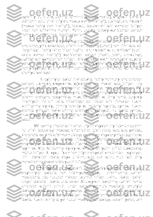 tegishli   yilqi,  ot-ulov,  ularning   tahminoti   kabilarga  mashul),   shig’ovul     (  chet  el
elchilarini qabul qilish bo’yicha maxsus xizmat boshlig’i), qushbegi,  chuhraboshi
(maxsus   harbiy   qism   boshlig’i),   bakovul,   dasturxonchi   kabi   xizmatlar   faoliyati
orqali   ham   ko’rishimiz   mumkin.   Yahni,   ular   o’z   idoraviy   vazifalaridan   tashqari
harbiy yumushlarni ham  bajarib kelganlar. 
                      Mamlakatning   siyosiy   hayotida,   davlat   boshqaruvida   harbiy   mahmuriy
amaldorlar, yirik sarkardalar, qo’shin boshliqlarining (umaro) ham o’rni katta edi.
Dargohdagi     harbiy   ishlar   bilaan   bog’liq     chuhraboshi   va   qurchiboshi   (qurol-
aslaha   xizmati   boshlig’i)   vazifalaridan   tashqari   jibachi,   jarchi,   qorovulbegi,
tug’begi kabi xizmatlar ham bo’lgan. Ichki  va tashqi xavfni bartaraf etishda, yangi
yerlarni bosib olish uchun qilinadigan istilochilik yurishlarda qo’shinlarning soni,
harbiy tayyorgarligi, qo’shin boshliqlarining qo’mondonlik mahorati kabilar  katta
ahamiyat kasb etgan.
                      SHayboniylar   davlati   boshqaruvida   harbiy-mahmuriy   amaldorlardan
tashqari,   ulamolar,   shayxlar   va   xojalar ning   ham   mavqei   katta   bo’lgan.   Eng
kuchli   hukmdorlar   ham   ulamolar   bilan   hisoblashishga   majbur   bo’lganlar.     XVI
asrning boshlarida SHayboniyxon yirik din peshvolarning davlat ishlariga siyosiy
tahsirini   anchagina   pasaytirishga   muvaffaq   bo’lgan   va   diniy   hamda   dunyoviy
hokimiyatni   o’z   qo’l   ostida   birlashtirgan   edi.   Oradan   ko’p   o’tmasdan   Buxoro
xonliligining   siyosiy,   ijtimoiy-iqtisodiy   va   madaniy   hayotida,   ayniqsa   Buxoro
shahrida   yirik   din   peshvolarining   tahsiri   yana   kuchayadi.   Bu   davrda   ayniqsa,
Buxoro   yaqinidagi   Jo’ybor   qishlog’idan   chiqqan   xojalarning   mavqei   juda   oshib
ketadi.
            XVI asrning o’rtalaridan boshlab Jo’ybor shayxlari oliy hukmdor taqdirini
hal   qilish   darajasidagi   mavqega   ko’tariladilar.   Qishloqlarda   katta-katta   yerlarga,
shaharlarda esa yirik ko’chmas mulklarga ega bo’lgan shayxlar yirik zodagonlar va
amaldorlarga   ham   o’z   tahsirini   o’tkazganlar.   Manbalarga   ko’ra,   zabardast
shayboniylar   hukmdorlaridan   biri   bo’lgan   Abdullaxon   II   ham   avval   Xoja   Islom,
keyin   esa   Xoja   Sahdlarning   siyosiy   va   xo’jalik   faoliyatini   qo’llab-quvvatlashga
majbur bo’lgan.   SHayx-ul-islom   ham jo’ybor shayxlari xonadonidan     saylangan.
Din     peshvolari   orasida   shayx   ul-islom,   sadr,   qozi   kalon,   mufti   kabi   diniy
mansablarning mavqei ancha yuqori bo’lgan.
                      Ye r   egaligi   munosabatlari.     Barcha   turkiy   xalqlarda   bo’lgani   kabi
shayboniylar   davlatida   ham   hokimiyat   masalasi,     qo’shinlarning   tuzilishi
masalalarida   odat   huquqlari   nisbatan   ustunroq   bo’lgan.   Ushbu     davlat     tashkil
topgan   dastlabki     davrda   unda   asosan   Abulxayrxon   davlatining   tuzilishi   hamda
anhanalari   saqlanib   qolindi.   Undan   tashqari   yer-mulk   masalasida   temuriylar
davlatida   shakllangan   xizmat   evaziga   yer-mulk   inhom   qilish   shakllaridan
shayboniylar davlatida ham qo’llanilgan. Tadqiqotchilarning xulosalariga ko’ra bu
davrda   Buxoro   xonligida   yer   huquqi   masalalarida:   davlatga   qarashli   yerlar,   ushr 