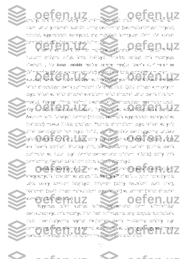 amaliy,   balki   chuqur   nazariy   tushunishni   ham   talab   qiladi.   Texnika   kamdan-kam
odam   uchun   yordamchi   kuchdir.   Uning   avtonomligi   (avtomatlashtirilgan   liniyalar,
robotlar,   sayyoralararo   stansiyalar,   eng   murakkab   kompyuter   o’zini   o’zi   sozlash
tizimlari) tobora ko’proq namoyon bo’lmoqda.
«Texnik   va   texnik   tizimlar   majmui»   tushunchasi   fanda   mavjud   bo’lish
huquqini   endigina   qo’lga   kirita   boshlaydi.   Biosfera   ostidagi   tirik   materiyaga
o’xshatib   ,   biz   texno   -modda   haqida   barcha   mavjud   texnik   qurilmalar   va
tizimlarning   (o’ziga xos texnosenozlar) yig’indisi  sifatida gapirishimiz mumkin. U,
xususan,  minerallarni qazib oladigan va biosferadagi yashil o’simliklar kabi energiya
ishlab chiqaradigan texnik qurilmalarni o’z ichiga oladi. Qabul qilingan xom ashyoni
qayta ishlash va ishlab chiqarish vositalarini ishlab chiqarish uchun texnik blok ham
mavjud.   Keyingi   o’rinda   iste’mol   tovarlari   ishlab   chiqaradigan   mashinalar   turadi.
Keyin   -   axborot   vositalarini   uzatish,   foydalanish   va   saqlashning   texnik   tizimlari.
Avtonom   ko’p   funksiyali   tizimlar   (robotlar,   avtomatik   sayyoralararo   stansiyalar   va
boshqalar)   maxsus   blokda   ajratilgan.   Yaqinda   chiqindilarni   qayta   ishlash   va   yo’q
qilish   texnotizimlari   ham   paydo   bo’ldi,   ular   chiqindisiz   texnologiyaning   uzluksiz
aylanishiga kiradi. Bular  biologik, tabiiy quyi tizimlar  kabi  harakat  qiladigan o’ziga
xos   "texnik   tartiblar".   Shunday   qilib,   texno-moddaning   tuzilishi   (alohida   texnik
qurilmalar   va   butun   quyi   tizimlar-texnosenozlar   to’plami   sifatida)   tabiiy   tirik
tizimlarning o’xshash tashkilotini tobora ko’proq takrorlaydi.
Texnik substansiyaning tuzilishi va rolini tushunishning yana bir yondashuvini
shveytsariyalik   iqtisodchi   va   geograf   G.Besh   taklif   qiladi.   U   jahon   iqtisodiyotida
uchta   asosiy   tarmoqni   belgilaydi:   birlamchi   (tabiiy   resurslarni   qazib   olish),
ikkilamchi (qazib olingan mahsulotlarni qayta ishlash)  va uchinchi (ishlab chiqarish
xizmatlari: fan, boshqaruv).
Sayyoraga   ta’sir   kuchiga   ko’ra   texnosenozlar   tizimi   ko’rinishidagi
texnosubstansiya   tirik   materiya   bilan   hech   bo’lmaganda   teng   darajada   raqobatlasha
oladi.   Texnologiyaning   keyingi   rivojlanishi   texnik   moddaning   tarkibiy   quyi
tizimlarining o’zaro ta’sirining optimal  variantlarini  va ularning tabiatga va birinchi
navbatda biosferaga ta’siri oqibatlarini hisoblashni aniq talab qiladi.
10 