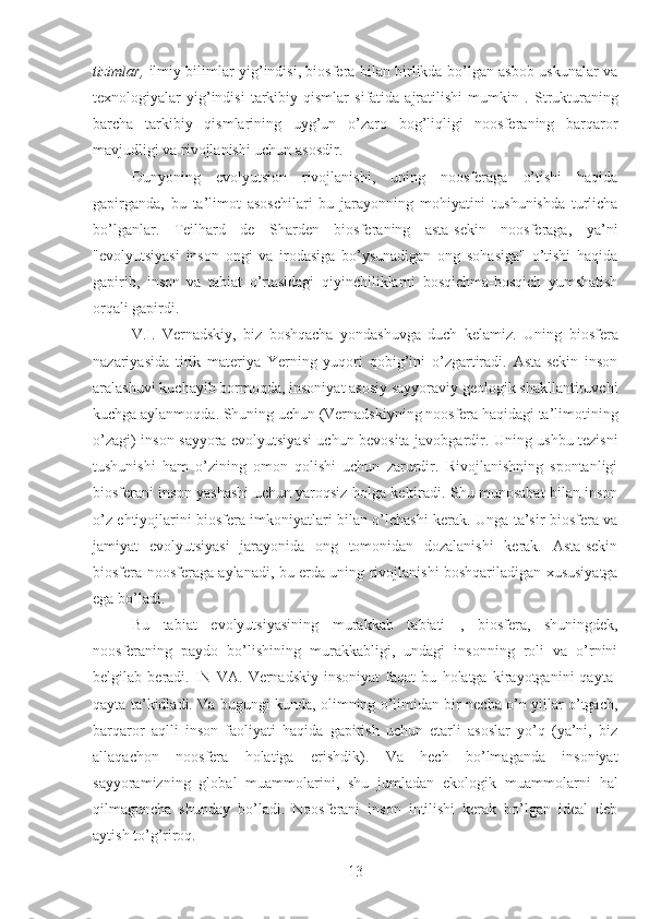 tizimlar,   ilmiy bilimlar yig’indisi, biosfera bilan birlikda bo’lgan asbob-uskunalar va
texnologiyalar   yig’indisi   tarkibiy  qismlar   sifatida  ajratilishi   mumkin  .   Strukturaning
barcha   tarkibiy   qismlarining   uyg’un   o’zaro   bog’liqligi   noosferaning   barqaror
mavjudligi va rivojlanishi uchun asosdir.
Dunyoning   evolyutsion   rivojlanishi,   uning   noosferaga   o’tishi   haqida
gapirganda,   bu   ta’limot   asoschilari   bu   jarayonning   mohiyatini   tushunishda   turlicha
bo’lganlar.   Teilhard   de   Sharden   biosferaning   asta-sekin   noosferaga,   ya’ni
"evolyutsiyasi   inson   ongi   va   irodasiga   bo’ysunadigan   ong   sohasiga"   o’tishi   haqida
gapirib,   inson   va   tabiat   o’rtasidagi   qiyinchiliklarni   bosqichma-bosqich   yumshatish
orqali gapirdi.
V.I.   Vernadskiy,   biz   boshqacha   yondashuvga   duch   kelamiz.   Uning   biosfera
nazariyasida   tirik   materiya   Yerning   yuqori   qobig’ini   o’zgartiradi.   Asta-sekin   inson
aralashuvi kuchayib bormoqda, insoniyat asosiy sayyoraviy geologik shakllantiruvchi
kuchga aylanmoqda. Shuning uchun (Vernadskiyning noosfera haqidagi ta’limotining
o’zagi) inson sayyora evolyutsiyasi uchun bevosita javobgardir. Uning ushbu tezisni
tushunishi   ham   o’zining   omon   qolishi   uchun   zarurdir.   Rivojlanishning   spontanligi
biosferani inson yashashi uchun yaroqsiz holga keltiradi. Shu munosabat bilan inson
o’z ehtiyojlarini biosfera imkoniyatlari bilan o’lchashi kerak. Unga ta’sir biosfera va
jamiyat   evolyutsiyasi   jarayonida   ong   tomonidan   dozalanishi   kerak.   Asta-sekin
biosfera noosferaga aylanadi, bu erda uning rivojlanishi boshqariladigan xususiyatga
ega bo’ladi.
Bu   tabiat   evolyutsiyasining   murakkab   tabiati   ,   biosfera,   shuningdek,
noosferaning   paydo   bo’lishining   murakkabligi,   undagi   insonning   roli   va   o’rnini
belgilab   beradi.   IN   VA.   Vernadskiy   insoniyat   faqat   bu   holatga   kirayotganini   qayta-
qayta ta’kidladi. Va bugungi kunda, olimning o’limidan bir necha o’n yillar o’tgach,
barqaror   aqlli   inson   faoliyati   haqida   gapirish   uchun   etarli   asoslar   yo’q   (ya’ni,   biz
allaqachon   noosfera   holatiga   erishdik).   Va   hech   bo’lmaganda   insoniyat
sayyoramizning   global   muammolarini,   shu   jumladan   ekologik   muammolarni   hal
qilmaguncha   shunday   bo’ladi.   Noosferani   inson   intilishi   kerak   bo’lgan   ideal   deb
aytish to’g’riroq.
13 