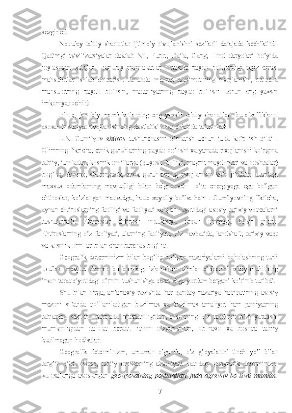 sezgir edi.
Noqulay   tabiiy   sharoitlar   ijtimoiy   rivojlanishni   sezilarli   darajada   kechiktirdi.
Qadimgi   tsivilizatsiyalar   dastlab   Nil,   Furot,   Dajla,   Gang,   Hind   daryolari   bo’yida
joylashgan   xalqlar   -   janubiy   mamlakatlar   o’rtasida   paydo   bo’lganligi   bejiz   emas.
mahsulotlar   ishlab   chiqarish.   Janubda   mehnat   taqsimotining   rivojlanishi,   ortiqcha
mahsulotning   paydo   bo’lishi,   madaniyatning   paydo   bo’lishi   uchun   eng   yaxshi
imkoniyat ochildi.
Biroq,   janubiy   mamlakatlarning   eng   yaxshi   tabiiy   sharoitlari   bu   afzalliklarni
asosan insoniyat rivojlanishining dastlabki bosqichlarida ta’minladi.
L.N.   Gumilyov   ehtiros   tushunchasini   o’rnatish   uchun   juda   ko’p   ish   qildi   .
Olimning fikricha, etnik guruhlarning paydo bo’lishi va yanada rivojlanishi ko’pgina
tabiiy, jumladan, kosmik omillarga (quyosh faolligi, magnit maydonlari va boshqalar)
bog’liq.   Ammo,   shuningdek,   etnik   guruhlarning   rivojlanishi   ko’p   jihatdan   ulardagi
maxsus   odamlarning   mavjudligi   bilan   belgilanadi   -   o’ta   energiyaga   ega   bo’lgan
ehtiroslar, ko’zlangan maqsadga, hatto xayoliy bo’lsa ham   . Gumilyovning fikricha,
aynan ehtiroslarning faolligi va faoliyati xalqlar hayotidagi asosiy tarixiy voqealarni
tushuntiradi.   Ehtiroslar   ehtirosli   induktsiya   orqali   ommaga   ta’sir   qiladi.
Ehtiroslarning  o’z   faoliyati,   ularning   faoliyati,   o’z   navbatida,   landshaft,   tarixiy   vaqt
va kosmik omillar bilan chambarchas bog’liq.
Geografik   determinizm   bilan   bog’liq   bo’lgan   nazariyalarni   baholashning   turli
usullari   mavjud.   Ammo   bu   boradagi   izlanishlar   olimlar   e’tiborini   tabiiy   muhitning
inson taraqqiyotidagi o’rnini tushunishga qaratishga yordam bergani ko’rinib turibdi.
Shu   bilan   birga,   an’anaviy   ravishda   har   qanday   nazariya   haqiqatining   asosiy
mezoni   sifatida   qo’llaniladigan   buzilmas   va   buzilmas   amaliyot   ham   jamiyatning
tabiatdan   sezilarli   darajada   mustaqilligidan,   insonning   o’z   taqdirini   o’zi   yaratishi
mumkinligidan   dalolat   beradi.   iqlim   o’zgarishlari,   ob-havo   va   boshqa   tabiiy
kutilmagan hodisalar.
Geografik   determinizm,   umuman   olganda,   o’z   g’oyalarini   tinch   yo’l   bilan
targ’ib   qildi.   Biroq,   tabiiy   omillarning   ahamiyati   haqidagi   geografik   determinizm
xulosalariga   asoslangan   geosiyosatning   postulatlari   juda   agressiv   bo’lishi   mumkin.
7 