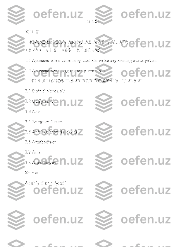 REJA
KIRISH
I BOB.  ZIRADOSHLAR OILASINING UMUMIY
XARAKTERISTIKASI - APIACEAE
1.1 Apiaceae oilasi turlarining tuzilishi va ko'payishining xususiyatlari
1.2 Apiaceae oilasining iqtisodiy ahamiyati
II BOB: ZIRADOSHLARNINGNING AYRIM TURLARI
2.1.Sibir cho'chqa o'ti
2.2.Oddiy sabzi
2.3.Zira
2.4.Eringium flatum
2.5 Anjelika kremniy oksidi
2.6 Arpabodiyon
2.7 . Anis
2.8.Arpabodiyon
Xulosa
Adabiyotlar ro'yxati 