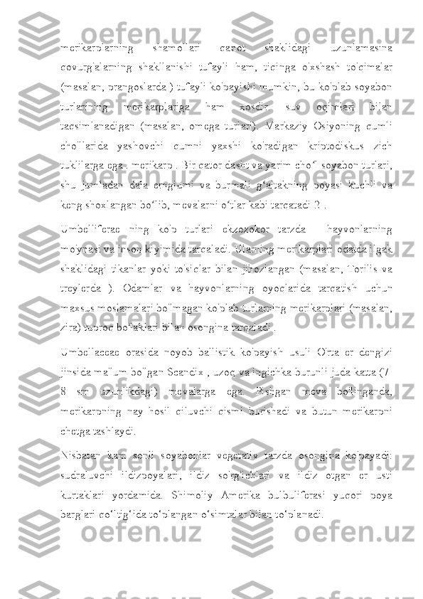 merikarplarning   shamollari   qanot   shaklidagi   uzunlamasına
qovurg'alarning   shakllanishi   tufayli   ham,   tiqinga   o'xshash   to'qimalar
(masalan, prangoslarda ) tufayli ko'payishi mumkin, bu ko'plab soyabon
turlarining   merikarplariga   ham   xosdir.   suv   oqimlari   bilan
taqsimlanadigan   (masalan,   omega   turlari).   Markaziy   Osiyoning   qumli
cho'llarida   yashovchi   qumni   yaxshi   ko'radigan   kriptodiskus   zich
tuklilarga ega . merikarp . Bir qator dasht va yarim cho l soyabon turlari,ʻ
shu   jumladan   dala   erngiumi   va   burmali   g altakning   poyasi   kuchli   va	
ʻ
keng shoxlangan bo lib, mevalarni o tlar kabi tarqatadi[2].	
ʻ ʻ
Umbelliferae   ning   ko'p   turlari   ekzozokor   tarzda   -   hayvonlarning
mo'ynasi va inson kiyimida tarqaladi. Ularning merikarplari odatda ilgak
shaklidagi   tikanlar   yoki   to'siqlar   bilan   jihozlangan   (masalan,   Torilis   va
treylerda   ).   Odamlar   va   hayvonlarning   oyoqlarida   tarqatish   uchun
maxsus moslamalari bo'lmagan ko'plab turlarning merikarplari (masalan,
zira) tuproq bo'laklari bilan osongina tarqaladi .
Umbellaceae   orasida   noyob   ballistik   ko'payish   usuli   O'rta   er   dengizi
jinsida ma'lum bo'lgan Scandix , uzoq va ingichka burunli juda katta (7-
8   sm   uzunlikdagi)   mevalarga   ega.   Pishgan   meva   bo'linganda,
merikarpning   nay   hosil   qiluvchi   qismi   burishadi   va   butun   merikarpni
chetga tashlaydi.
Nisbatan   kam   sonli   soyabonlar   vegetativ   tarzda   osongina   ko'payadi:
sudraluvchi   ildizpoyalari,   ildiz   so'rg'ichlari   va   ildiz   otgan   er   usti
kurtaklari   yordamida.   Shimoliy   Amerika   bulbuliferasi   yuqori   poya
barglari qo‘ltig‘ida to‘plangan o‘simtalar bilan to‘planadi. 