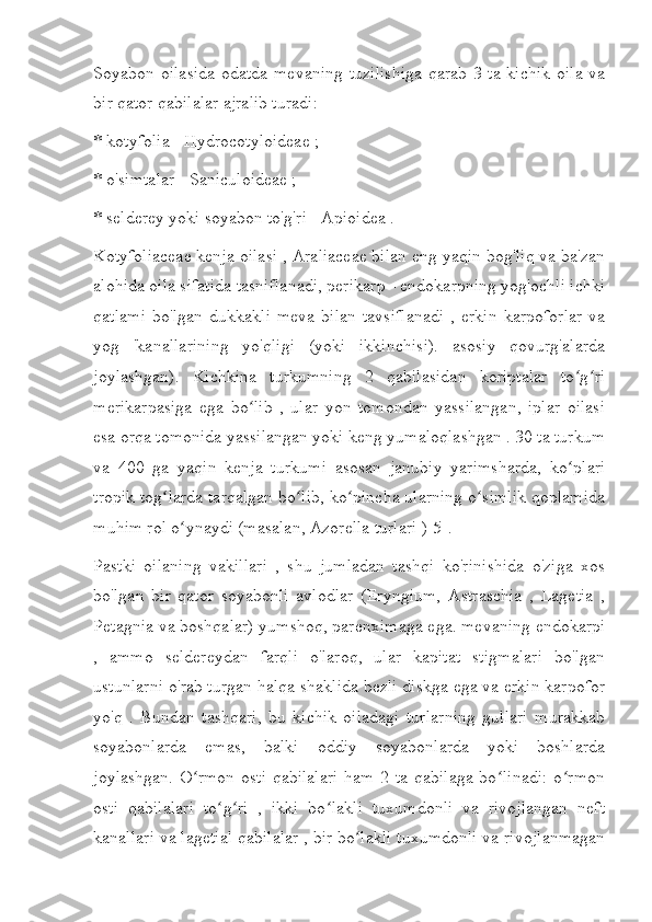 Soyabon oilasida  odatda mevaning  tuzilishiga  qarab 3 ta kichik oila va
bir qator qabilalar ajralib turadi:
* kotyfolia - Hydrocotyloideae ;
* o'simtalar - Saniculoideae ;
* selderey yoki soyabon to'g'ri - Apioidea .
Kotyfoliaceae kenja oilasi , Araliaceae bilan eng yaqin bog'liq va ba'zan
alohida oila sifatida tasniflanadi, perikarp - endokarpning yog'ochli ichki
qatlami   bo'lgan   dukkakli   meva   bilan   tavsiflanadi   ,   erkin   karpoforlar   va
yog   'kanallarining   yo'qligi   (yoki   ikkinchisi).   asosiy   qovurg'alarda
joylashgan).   Kichkina   turkumning   2   qabilasidan   koriptalar   to g riʻ ʻ
merikarpasiga   ega   bo lib   ,   ular   yon   tomondan   yassilangan,   iplar   oilasi	
ʻ
esa orqa tomonida yassilangan yoki keng yumaloqlashgan . 30 ta turkum
va   400   ga   yaqin   kenja   turkumi   asosan   janubiy   yarimsharda,   ko plari	
ʻ
tropik tog larda tarqalgan bo lib, ko pincha ularning o simlik qoplamida	
ʻ ʻ ʻ ʻ
muhim rol o ynaydi (masalan, Azorella turlari )[5].	
ʻ
Pastki   oilaning   vakillari   ,   shu   jumladan   tashqi   ko'rinishida   o'ziga   xos
bo'lgan   bir   qator   soyabonli   avlodlar   (Eryngium,   Astraschia   ,   Lagetia   ,
Petagnia va boshqalar) yumshoq, parenximaga ega. mevaning endokarpi
,   ammo   seldereydan   farqli   o'laroq,   ular   kapitat   stigmalari   bo'lgan
ustunlarni o'rab turgan halqa shaklida bezli diskga ega va erkin karpofor
yo'q   .   Bundan   tashqari,   bu   kichik   oiladagi   turlarning   gullari   murakkab
soyabonlarda   emas,   balki   oddiy   soyabonlarda   yoki   boshlarda
joylashgan. O rmon osti  qabilalari  ham 2 ta qabilaga  bo linadi:  o rmon	
ʻ ʻ ʻ
osti   qabilalari   to g ri   ,   ikki   bo lakli   tuxumdonli   va   rivojlangan   neft	
ʻ ʻ ʻ
kanallari va lagetial qabilalar , bir bo lakli tuxumdonli va rivojlanmagan	
ʻ 