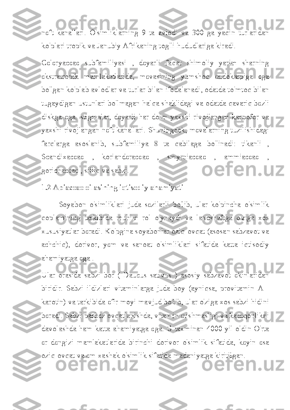 neft   kanallari.   O'simliklarning   9   ta   avlodi   va   300   ga   yaqin   turlaridan
ko'plari tropik va Janubiy Afrikaning tog'li hududlariga kiradi.
Celeryaceae   subfamiliyasi   ,   deyarli   faqat   shimoliy   yarim   sharning
ekstratropik   mamlakatlarida,   mevasining   yumshoq   endokarpiga   ega
bo'lgan ko'plab avlodlar va turlar bilan ifodalanadi, odatda to'mtoq bilan
tugaydigan ustunlari bo'lmagan halqa shaklidagi va odatda qavariq bezli
diskga   ega.   stigmalar,   deyarli   har   doim   yaxshi   rivojlangan   karpofor   va
yaxshi rivojlangan neft kanallari. Shuningdek, mevalarning tuzilishidagi
farqlarga   asoslanib,   subfamiliya   8   ta   qabilaga   bo'linadi:   tikanli   ,
Scandixaceae   ,   korianderaceae   ,   smyrniaceae   ,   ammiaceae   ,
gorichaceae , silliq va sabzi.
1.2 Apiaceae oilasining iqtisodiy ahamiyati
Soyabon   o'simliklari   juda   sezilarli   bo'lib,   ular   ko'pincha   o'simlik
qoplamining   tarkibida   muhim   rol   o'ynaydi   va   landshaftga   o'ziga   xos
xususiyatlar beradi. Ko'pgina soyabonlar oziq-ovqat (asosan sabzavot va
achchiq),   dorivor,   yem   va   sanoat   o'simliklari   sifatida   katta   iqtisodiy
ahamiyatga ega .
Ular   orasida   sabzi   bor   (   Daucus   sativus   )   asosiy   sabzavot   ekinlaridan
biridir.   Sabzi   ildizlari   vitaminlarga   juda   boy   (ayniqsa,   provitamin   A   -
karotin) va tarkibida efir moyi mavjud bo'lib, ular o'ziga xos sabzi hidini
beradi. Sabzi parhez ovqatlanishda, vitamin etishmasligi va kamqonlikni
davolashda ham katta ahamiyatga ega. U taxminan 4000 yil oldin O'rta
er   dengizi   mamlakatlarida   birinchi   dorivor   o'simlik   sifatida,   keyin   esa
oziq-ovqat va em-xashak o'simlik sifatida madaniyatga kiritilgan. 