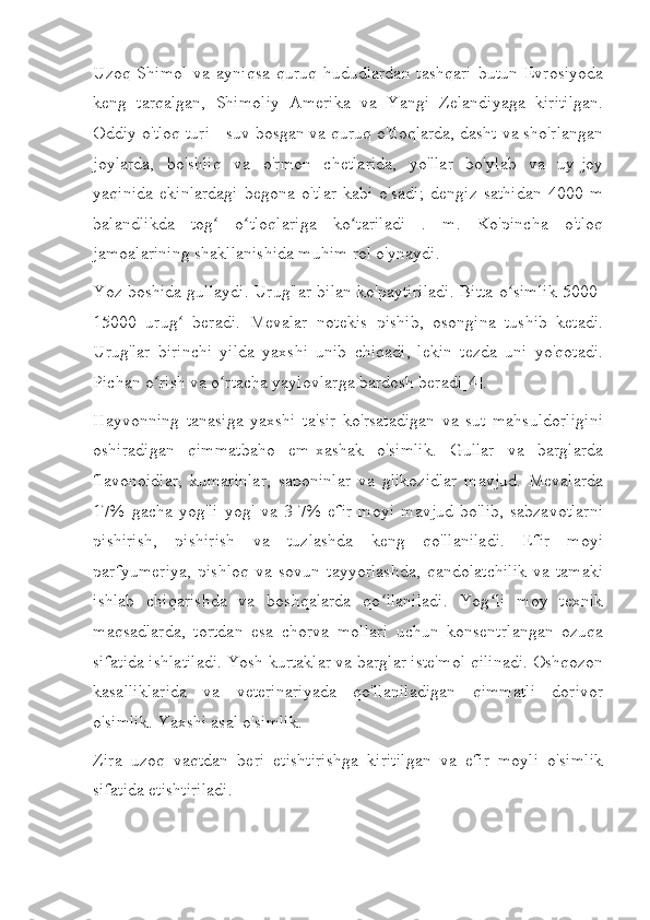 Uzoq  Shimol   va  ayniqsa  quruq   hududlardan  tashqari   butun  Evrosiyoda
keng   tarqalgan,   Shimoliy   Amerika   va   Yangi   Zelandiyaga   kiritilgan.
Oddiy o'tloq turi - suv bosgan va quruq o'tloqlarda, dasht va sho'rlangan
joylarda,   bo'shliq   va   o'rmon   chetlarida,   yo'llar   bo'ylab   va   uy-joy
yaqinida   ekinlardagi   begona   o'tlar   kabi   o'sadi;   dengiz   sathidan   4000   m
balandlikda   tog   o tloqlariga   ko tariladi   .   m.   Ko'pincha   o'tloqʻ ʻ ʻ
jamoalarining shakllanishida muhim rol o'ynaydi.
Yoz boshida gullaydi. Urug'lar bilan ko'paytiriladi. Bitta o simlik 5000-	
ʻ
15000   urug   beradi.   Mevalar   notekis   pishib,   osongina   tushib   ketadi.	
ʻ
Urug'lar   birinchi   yilda   yaxshi   unib   chiqadi,   lekin   tezda   uni   yo'qotadi.
Pichan o rish va o rtacha yaylovlarga bardosh beradi[4].	
ʻ ʻ
Hayvonning   tanasiga   yaxshi   ta'sir   ko'rsatadigan   va   sut   mahsuldorligini
oshiradigan   qimmatbaho   em-xashak   o'simlik.   Gullar   va   barglarda
flavonoidlar,   kumarinlar,   saponinlar   va   glikozidlar   mavjud.   Mevalarda
17%   gacha   yog'li   yog'   va   3-7%   efir   moyi   mavjud   bo'lib,   sabzavotlarni
pishirish,   pishirish   va   tuzlashda   keng   qo'llaniladi.   Efir   moyi
parfyumeriya,   pishloq   va   sovun   tayyorlashda,   qandolatchilik   va   tamaki
ishlab   chiqarishda   va   boshqalarda   qo llaniladi.   Yog li   moy   texnik	
ʻ ʻ
maqsadlarda,   tortdan   esa   chorva   mollari   uchun   konsentrlangan   ozuqa
sifatida ishlatiladi. Yosh kurtaklar va barglar iste'mol qilinadi. Oshqozon
kasalliklarida   va   veterinariyada   qo'llaniladigan   qimmatli   dorivor
o'simlik. Yaxshi asal o'simlik.
Zira   uzoq   vaqtdan   beri   etishtirishga   kiritilgan   va   efir   moyli   o'simlik
sifatida etishtiriladi. 