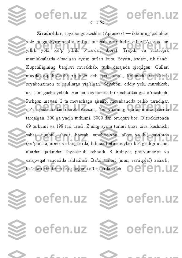 KIRISH
Ziradoshlar , soyabonguldoshlar (Apiaceae) — ikki urug pallalilarʻ
yoki   magnoliyasimonlar   sinfiga   mansub   o simliklar   oilasi.   Asosan,   bir	
ʻ
yillik   yoki   ko p   yillik   o tlardan   iborat.   Tropik   va   subtropik	
ʻ ʻ
mamlakatlarda   o sadigan   ayrim   turlari   buta.   Poyasi,   asosan,   tik   usadi.
ʻ
Kupchiligining   barglari   murakkab,   turli   darajada   qirqilgan.   Gullari
mayda,   oq,   ko kishsariq   yoki   och   qizil   rangli,   ko pincha   murakkab
ʻ ʻ
soyabonsimon   to pgullarga   yig ilgan.   Soyaboni   oddiy   yoki   murakkab,	
ʻ ʻ
uz.  1  m  gacha  yetadi.  Har  bir   soyabonda  bir  nechtadan   gul  o rnashadi.	
ʻ
Pishgan   mevasi   2   ta   mevachaga   ajralib,   mevabandda   osilib   turadigan
qo sh   pistachadan   iborat.   Asosan,   Yer   yuzining   quruq   mintaqalarida	
ʻ
tarqalgan. 300 ga yaqin turkumi,  3000 dan ortiqturi  bor. O zbekistonda	
ʻ
69 turkumi va 198 turi usadi. Z.ning ayrim turlari (mas, zira, kashnich,
sabzi,   sumbul,   shivit,   kovrak,   arpabodiyon,   alkor   va   b.)   tarkibida
(ko pincha, meva va barglarida) hilmaxil efir moylari bo lganligi uchun	
ʻ ʻ
ulardan   qadimdan   foydalanib   kelinadi.   3.   tibbiyot,   parfyumeriya   va
oziqovqat   sanoatida   ishlatiladi.   Ba zi   turlari   (mas,   sassiqalaf)   zaharli,	
ʼ
ba zilari ekinlar orasida begona o t sifatida usadi	
ʼ ʻ 