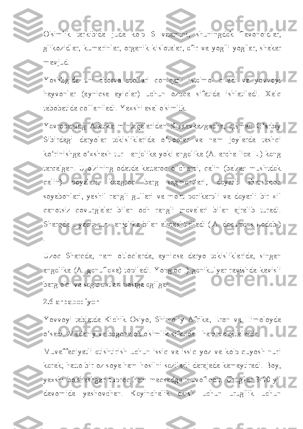 O'simlik   tarkibida   juda   ko'p   S   vitamini,   shuningdek   flavonoidlar,
glikozidlar,  kumarinlar,  organik   kislotalar,  efir   va yog'li  yog'lar,  shakar
mavjud.
Yoshligida   uni   chorva   mollari   qoniqarli   iste'mol   qiladi   va   yovvoyi
hayvonlar   (ayniqsa   ayiqlar)   uchun   ozuqa   sifatida   ishlatiladi.   Xalq
tabobatida qo'llaniladi. Yaxshi asal o'simlik.
Yevropaning   Arktika   mintaqalaridan   Kiskavkazgacha,   qisman   G arbiyʻ
Sibirdagi   daryolar   tekisliklarida   o tloqlar   va   nam   joylarda   tashqi	
ʻ
ko rinishga o xshash tur - anjelika yoki angelika (A. archa-lica L.) keng	
ʻ ʻ
tarqalgan.   U   o'zining   odatda   kattaroq   o'lchami,   qalin   (ba'zan   mushtdek
qalin)   poyalari,   kengroq   barg   segmentlari,   deyarli   sharsimon
soyabonlari,   yashil   rangli   gullari   va   mo'rt   perikarpli   va   deyarli   bir   xil
qanotsiz   qovurg'alar   bilan   och   rangli   mevalari   bilan   ajralib   turadi.
Sharqda u yaqin tur - anjelika bilan almashtiriladi ( A. decurrens Ledeb )
.
Uzoq   Sharqda,   nam   o'tloqlarda,   ayniqsa   daryo   tekisliklarida,   singan
angelika (A. genuflexa) topiladi. Yong'oq .) genikulyar ravishda kavisli
barg o'qi va segmentlari pastga egilgan.
2.6 arpabodiyon
Yovvoyi   tabiatda   Kichik   Osiyo,   Shimoliy   Afrika,   Eron   va   Himoloyda
o sadi. Madaniy va begona o't o'simlik sifatida - hamma qit'alarda.
ʻ
Muvaffaqiyatli   etishtirish   uchun   issiq   va   issiq   yoz   va   ko'p   quyosh   nuri
kerak; hatto bir oz soya ham hosilni sezilarli darajada kamaytiradi. Boy,
yaxshi bo'shashgan tuproq ham maqsadga muvofiqdir. Urug'lar 3-10 yil
davomida   yashovchan.   Keyinchalik   ekish   uchun   urug'lik   uchun 