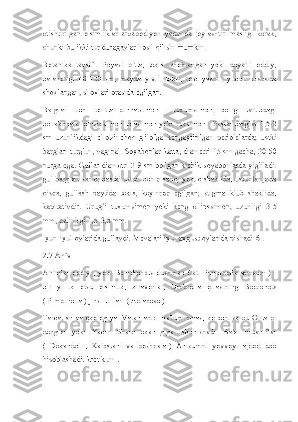 etishtirilgan   o'simliklar   arpabodiyon   yaqinida   joylashtirilmasligi   kerak,
chunki bu ikki tur duragaylar hosil qilishi mumkin.
Botanika   tavsifi.   Poyasi   bitta,   tekis,   shoxlangan   yoki   deyarli   oddiy,
balandligi   40-120   sm,   mayda   yivli,   tukli,   to'q   yashil,   yuqori   qismida
shoxlangan, shoxlari orasida egilgan.
Barglari   uch-   to'rtta   pinnatsimon   ,   tuxumsimon,   oxirgi   tartibdagi
bo'lakchalar chiziqsimon tolasimon yoki tuksimon . Pastki barglar 1,5-2
sm   uzunlikdagi   cho'zinchoq   g'ilofga   kengaytirilgan   petiolelarda;   ustki
barglari turg'un, vaginal. Soyabonlar katta, diametri 15 sm gacha, 20-50
nurga ega. Gullar diametri 2-9 sm bo'lgan kichik soyabonlarda yig'iladi.
gul barglari sariq; pastki ustun ochiq sariq, yostiq shaklida; ustunlar juda
qisqa,   gullash   paytida   tekis,   keyinroq   egilgan;   stigma   klub   shaklida,
kapitativdir.   Urug‘i   tuxumsimon   yoki   keng   ellipssimon,   uzunligi   3-5
mm, qalinligi 1,5-3,5 mm.
Iyun-iyul oylarida gullaydi. Mevalari iyul-avgust oylarida pishadi[6].
2.7 Anis
Animlar  oddiy , yoki  Bemdrenets  dushman (lat.  Pimpinella  annsum )  -
bir   yillik   otsu   o'simlik,   ziravorlar;   Umbrella   oilasining   Bedrenets
( Pimpinella ) jinsi turlari ( Apiaceae ).
Tarqatish va ekologiya. Vatan aniq ma'lum emas, ko'pchilik bu O'rta er
dengizi   yoki   Yaqin   Sharq   ekanligiga   ishonishadi.   Ba'zi   mualliflar
(   Dekandol   ,   Kalestani   va   boshqalar)   Anisumni   yovvoyi   ajdod   deb
hisoblashadi. kretikum . 