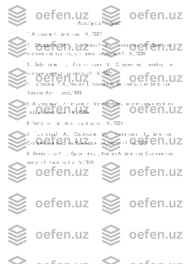 Adabiyotlar ro'yxati
1. Андреева И. Ботаника. - М, 2002
2.   Соловьева   М.   ,   Еленевский   А.,   Тихомиров   В.   Ботаника:
систематика высших, или наземных,растений.- М, 2006
3.   Забинкова   Н.,   Кирпичников   М.   Справочное   пособие   по
систематике высших растений.- М, 2004
4.   Петросова   Р.   А.,Рохлов   В.Теремов   А.   Занимательная   ботаника.-
Москва: Аст - Пресс,1999
5.   Андреева   И.,   Игнатьева   И.   Метаморфозы   вегетативных   органов
покрытосеменных. - М, 2008г.
6. Растения. Полная энциклопедия .- М, 2007 г.
7.   Еленевкий   А.,   Соловьева   М.,   Тихомиров   В.   Ботаника.
Систематика высших. Или наземных, растений.- М, 2004
8. Комарницкий Н., Кудряшов Л., Уранов А.Ботаника. Систематика
растений. Издание 7-е.- М,1975 