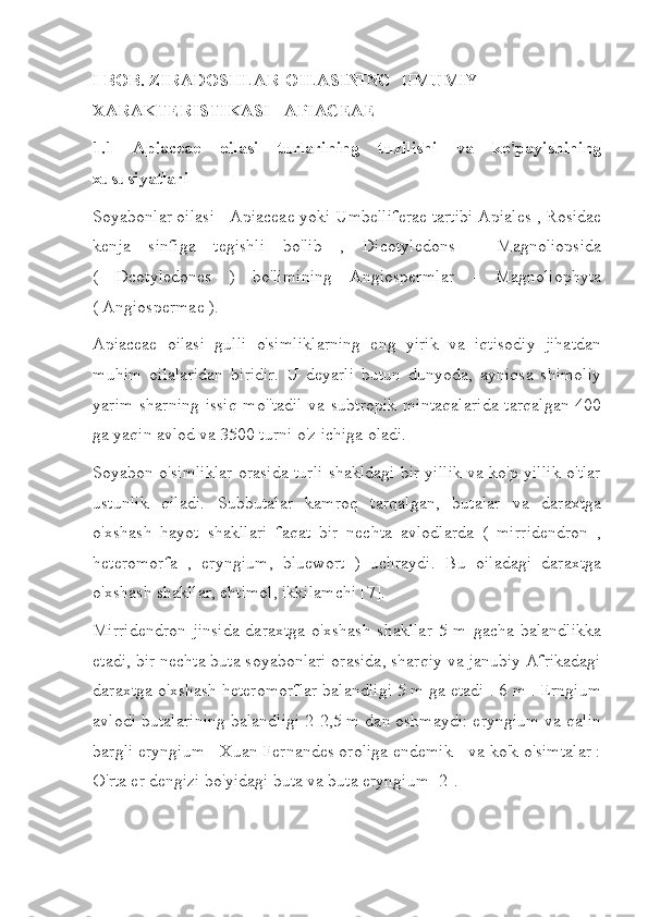 I BOB. ZIRADOSHLAR OILASINING UMUMIY
XARAKTERISTIKASI - APIACEAE
1.1   Apiaceae   oilasi   turlarining   tuzilishi   va   ko'payishining
xususiyatlari
Soyabonlar oilasi - Apiaceae yoki Umbelliferae tartibi Apiales , Rosidae
kenja   sinfiga   tegishli   bo'lib   ,   Dicotyledons   -   Magnoliopsida
(   Dcotyledones   )   bo'limining   Angiospermlar   -   Magnoliophyta
( Angiospermae ).
Apiaceae   oilasi   gulli   o'simliklarning   eng   yirik   va   iqtisodiy   jihatdan
muhim   oilalaridan   biridir.   U   deyarli   butun   dunyoda,   ayniqsa   shimoliy
yarim sharning  issiq  mo''tadil va subtropik  mintaqalarida  tarqalgan 400
ga yaqin avlod va 3500 turni o'z ichiga oladi.
Soyabon o'simliklar orasida turli shakldagi bir yillik va ko'p yillik o'tlar
ustunlik   qiladi.   Subbutalar   kamroq   tarqalgan,   butalar   va   daraxtga
o'xshash   hayot   shakllari   faqat   bir   nechta   avlodlarda   (   mirridendron   ,
heteromorfa   ,   eryngium,   bluewort   )   uchraydi.   Bu   oiladagi   daraxtga
o'xshash shakllar, ehtimol, ikkilamchi [7].
Mirridendron   jinsida   daraxtga   o'xshash   shakllar   5   m   gacha   balandlikka
etadi, bir nechta buta soyabonlari orasida, sharqiy va janubiy Afrikadagi
daraxtga o'xshash heteromorflar balandligi 5 m ga etadi . 6 m . Erngium
avlodi butalarining balandligi 2-2,5 m dan oshmaydi: eryngium va qalin
bargli eryngium - Xuan Fernandes oroliga endemik - va ko'k o'simtalar :
O'rta er dengizi bo'yidagi buta va buta eryngium [2]. 