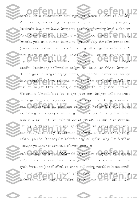 pardasi,   hatto   qalqonsimon   barglarga   ega.   Azorella   turlari   va   Janubiy
Amerikaning   boshqa   tog'li   soyabonlari   juda   kichik,   zich   joylashgan,
ko'pincha   butun   va   butun   barglarga   ega   .   Erngiumning   ba'zi   turlari   va
Avstraliya-Yangi   Zelandiya   Aciphylla   jinsi   ikki   qatorli,   tikanli   tishli,
lansolat   yoki   chiziqsimon   barglarga   ega   .   Janubiy   Amerika   kamposlari
(  savannaga  o'xshash   o'simliklar)  -   uzunligi   80  sm  gacha  va  kengligi   5
mm   gacha   bo'lgan   qattiq,   tor   chiziqli   barglari   bo'lgan   eryngium   va
eryngium   ,   shuningdek   Chilidan   kelgan   eryngium   turlari   ham   o'ziga
xosdir . ko'ndalang bo'linmalari  bo'lgan ichi  bo'sh, tor chiziqli  barglar .
Kuchli   go'shtli   barglar   eryngiumning   bir   nechta   turlarida   va   boshqa
ba'zi,   odatda   halofil   avlodlarida,   masalan,   Qrim   va   Kavkazda   MDHda
ma'lum   bo'lgan   O'rta   er   dengizi   qirg'oqlari   Kritum   jinsida   uchraydi.
Ko'pchilik   Umbelliferae   bu   oilaga   juda   xos   bo'lgan   inflorescences
to'plangan kichik gullarga ega - murakkab soyabonlar. Ko'pgina avlodlar
oddiy   soyabonlarda   gullarga   ega   bo'lib,   ular   Podlesnik   jinsi   turlarida
kapitativ gulzorlarga aylanadi . Erngiumning ko'plab turlari gullash bilan
ajralib   turadi   -   har   bir   gulning   tagida   novdasi   bo'lgan   zich   boshlar.
Janubiy   Afrikadagi   sentellada   go'zal   tishli   va   g'arbiy   avstraliyalik
xanthosia gullari oddiy soyabonning barcha gullari bittaga qisqarganligi
sababli yolg'iz. Dichaziyalar ko'rinishidagi asl apikal to'pgullar Sitsiliya
- petagniya uchun endemikdir. o rmon-bargli [6].ʻ
qo shma   soyabonlarning   ikkilamchi   soyabonlari   (   soyabonlari   )   tagida	
ʻ
ko pincha   kichik   varaqchalar   joylashgan   bo lib,   ular   qisman   involukra
ʻ ʻ
(yoki involucre ) hosil qiladi va tashqi gullarning novdalari hisoblanadi.
Ichki   gullarda   odatda   braktlar   yo'q.   Agar   murakkab   soyabonning
birlamchi   nurlari   negizida   apikal   o'zgartirilgan   barglar   bo'lsa,   ular 