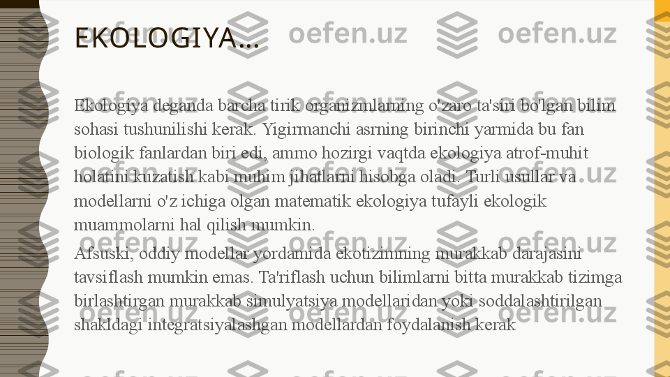 EKOLOGIYA…
Ekologiya deganda barcha tirik organizmlarning o'zaro ta'siri bo'lgan bilim 
sohasi tushunilishi kerak. Yigirmanchi asrning birinchi yarmida bu fan 
biologik fanlardan biri edi, ammo hozirgi vaqtda ekologiya atrof-muhit 
holatini kuzatish kabi muhim jihatlarni hisobga oladi. Turli usullar va 
modellarni o'z ichiga olgan matematik ekologiya tufayli ekologik 
muammolarni hal qilish mumkin.
Afsuski, oddiy modellar yordamida ekotizimning murakkab darajasini 
tavsiflash mumkin emas. Ta'riflash uchun bilimlarni bitta murakkab tizimga 
birlashtirgan murakkab simulyatsiya modellaridan yoki soddalashtirilgan 
shakldagi integratsiyalashgan modellardan foydalanish kerak 