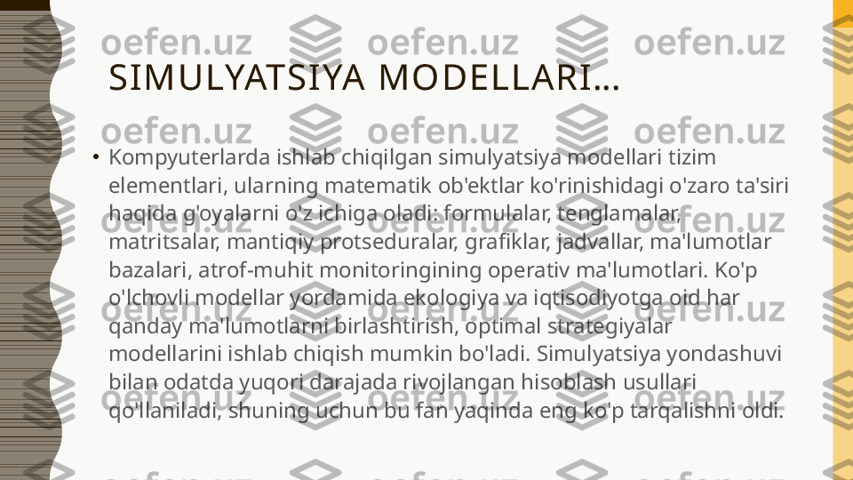 SIMULYATSIYA  MO DELLARI…
•
Kompyuterlarda ishlab chiqilgan simulyatsiya modellari tizim 
elementlari, ularning matematik ob'ektlar ko'rinishidagi o'zaro ta'siri 
haqida g'oyalarni o'z ichiga oladi: formulalar, tenglamalar, 
matritsalar, mantiqiy protseduralar, grafiklar, jadvallar, ma'lumotlar 
bazalari, atrof-muhit monitoringining operativ ma'lumotlari. Ko'p 
o'lchovli modellar yordamida ekologiya va iqtisodiyotga oid har 
qanday ma'lumotlarni birlashtirish, optimal strategiyalar 
modellarini ishlab chiqish mumkin bo'ladi. Simulyatsiya yondashuvi 
bilan odatda yuqori darajada rivojlangan hisoblash usullari 
qo'llaniladi, shuning uchun bu fan yaqinda eng ko'p tarqalishni oldi. 