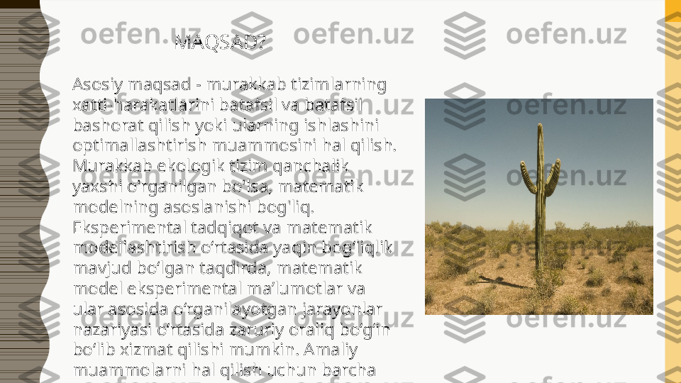 MAQSAD?
Asosiy maqsad - murakkab tizimlarning 
xatti-harakatlarini batafsil va batafsil 
bashorat qilish yoki ularning ishlashini 
optimallashtirish muammosini hal qilish.
Murakkab ekologik tizim qanchalik 
yaxshi o'rganilgan bo'lsa, matematik 
modelning asoslanishi bog'liq. 
Eksperimental tadqiqot va matematik 
modellashtirish o‘rtasida yaqin bog‘liqlik 
mavjud bo‘lgan taqdirda, matematik 
model eksperimental ma’lumotlar va 
ular asosida o‘rganilayotgan jarayonlar 
nazariyasi o‘rtasida zaruriy oraliq bo‘g‘in 
bo‘lib xizmat qilishi mumkin. Amaliy 
muammolarni hal qilish uchun barcha 
uch turdagi modellardan foydalanish 
mumkin. 