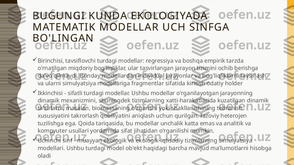 B U G U N G I   K U N DA   E KO LO G I YA DA  
M AT E M AT I K   M O D E L L A R   U C H   S I N F G A  
B O ' L I N G A N

Birinchisi, tavsiflovchi turdagi modellar: regressiya va boshqa empirik tarzda 
o'rnatilgan miqdoriy bog'liqliklar, ular tasvirlangan jarayon tizimini ochib berishga 
da'vo qilmaydi. Bunday modellardan individual jarayonlar va bog'liqliklarni tavsiflash 
va ularni simulyatsiya modellariga fragmentlar sifatida kiritish odatiy holder

Ikkinchisi - sifatli turdagi modellar. Ushbu modellar o'rganilayotgan jarayonning 
dinamik mexanizmini, shuningdek tizimlarning xatti-harakatlarida kuzatilgan dinamik 
ta'sirlarni, masalan, biomassaning o'zgarishi yoki shakllanishining tebranish 
xususiyatini takrorlash qobiliyatini aniqlash uchun qurilgan. fazoviy heterojen 
tuzilishga ega. Qoida tariqasida, bu modellar unchalik katta emas va analitik va 
kompyuter usullari yordamida sifat jihatidan o'rganilishi mumkin. 

Uchinchi sinf - muayyan ekologik va ekologik-iqtisodiy tizimlarning simulyatsiya 
modellari. Ushbu turdagi model ob'ekt haqidagi barcha mavjud ma'lumotlarni hisobga 
oladi 