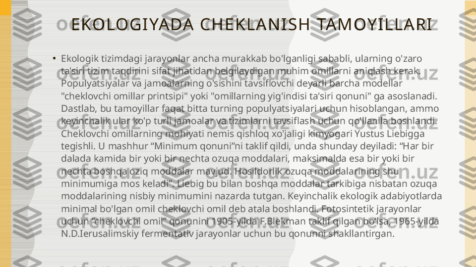 E KO LO G I YA DA   C H E K L A N I S H   TA M OY I L L A R I
•
Ekologik tizimdagi jarayonlar ancha murakkab bo'lganligi sababli, ularning o'zaro 
ta'siri tizim taqdirini sifat jihatidan belgilaydigan muhim omillarni aniqlash kerak. 
Populyatsiyalar va jamoalarning o'sishini tavsiflovchi deyarli barcha modellar 
"cheklovchi omillar printsipi" yoki "omillarning yig'indisi ta'siri qonuni" ga asoslanadi. 
Dastlab, bu tamoyillar faqat bitta turning populyatsiyalari uchun hisoblangan, ammo 
keyinchalik ular ko'p turli jamoalar va tizimlarni tavsiflash uchun qo'llanila boshlandi. 
Cheklovchi omillarning mohiyati nemis qishloq xo'jaligi kimyogari Yustus Liebigga 
tegishli. U mashhur “Minimum qonuni”ni taklif qildi, unda shunday deyiladi: “Har bir 
dalada kamida bir yoki bir nechta ozuqa moddalari, maksimalda esa bir yoki bir 
nechta boshqa oziq moddalar mavjud. Hosildorlik ozuqa moddalarining shu 
minimumiga mos keladi”. Liebig bu bilan boshqa moddalar tarkibiga nisbatan ozuqa 
moddalarining nisbiy minimumini nazarda tutgan. Keyinchalik ekologik adabiyotlarda 
minimal bo'lgan omil cheklovchi omil deb atala boshlandi. Fotosintetik jarayonlar 
uchun “cheklovchi omil” qonunini 1905-yilda F.Blekman taklif qilgan boʻlsa, 1965-yilda 
N.D.Ierusalimskiy fermentativ jarayonlar uchun bu qonunni shakllantirgan. 