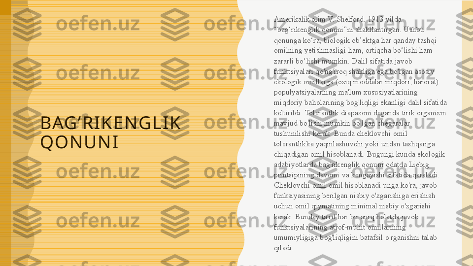 B AG ’ R I K E N G L I K  
Q O N U N I Amerikalik olim V. Shelford. 1913-yilda 
“bag‘rikenglik qonuni”ni shakllantirgan. Ushbu 
qonunga ko‘ra, biologik ob’ektga har qanday tashqi 
omilning yetishmasligi ham, ortiqcha bo‘lishi ham 
zararli bo‘lishi mumkin. Dalil sifatida javob 
funktsiyalari qo'ng'iroq shakliga ega bo'lgan asosiy 
ekologik omillarga (oziq moddalar miqdori, harorat) 
populyatsiyalarning ma'lum xususiyatlarining 
miqdoriy baholarining bog'liqligi ekanligi dalil sifatida 
keltirildi. Tolerantlik diapazoni deganda tirik organizm 
mavjud bo'lishi mumkin bo'lgan chegaralar 
tushunilishi kerak. Bunda cheklovchi omil 
tolerantlikka yaqinlashuvchi yoki undan tashqariga 
chiqadigan omil hisoblanadi. Bugungi kunda ekologik 
adabiyotlarda bag'rikenglik qonuni odatda Liebig 
printsipining davomi va kengayishi sifatida qaraladi. 
Cheklovchi omil omil hisoblanadi unga ko'ra, javob 
funksiyasining berilgan nisbiy o'zgarishiga erishish 
uchun omil qiymatining minimal nisbiy o'zgarishi 
kerak. Bunday ta'rif har bir aniq holatda javob 
funktsiyalarining atrof-muhit omillarining 
umumiyligiga bog'liqligini batafsil o'rganishni talab 
qiladi. 