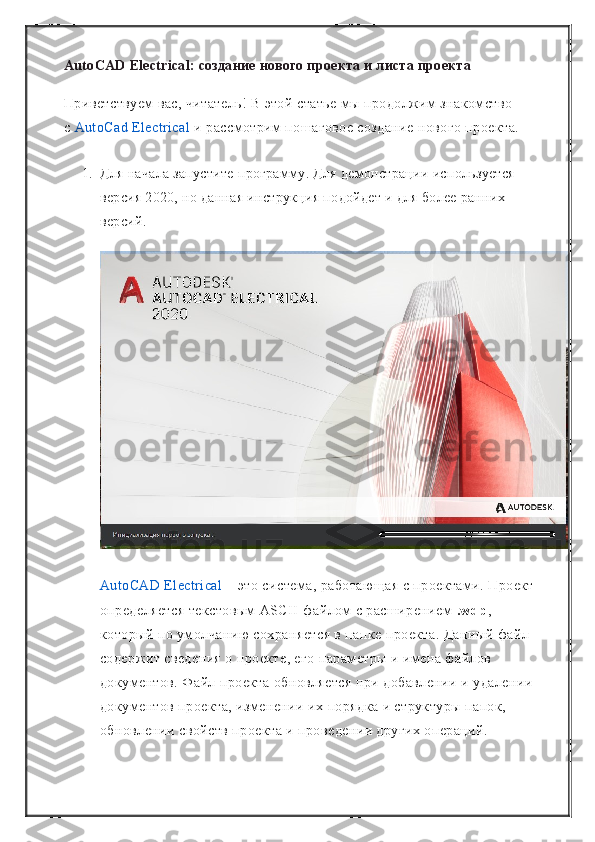 AutoCAD Electrical: создание нового проекта и листа проекта
Приветствуем вас, читатель! В этой статье мы продолжим знакомство 
с   AutoCad Electrical   и рассмотрим пошаговое создание нового проекта.
1. Для начала запустите программу. Для демонстрации используется 
версия 2020, но данная инструкция подойдет и для более ранних 
версий.
AutoCAD Electrical   – это система, работающая с проектами. Проект 
определяется текстовым ASCII-файлом с расширением   .wdp , 
который по умолчанию сохраняется в папке проекта. Данный файл 
содержит сведения о проекте, его параметры и имена файлов 
документов. Файл проекта обновляется при добавлении и удалении 
документов проекта, изменении их порядка и структуры папок, 
обновлении свойств проекта и проведении других операций. 