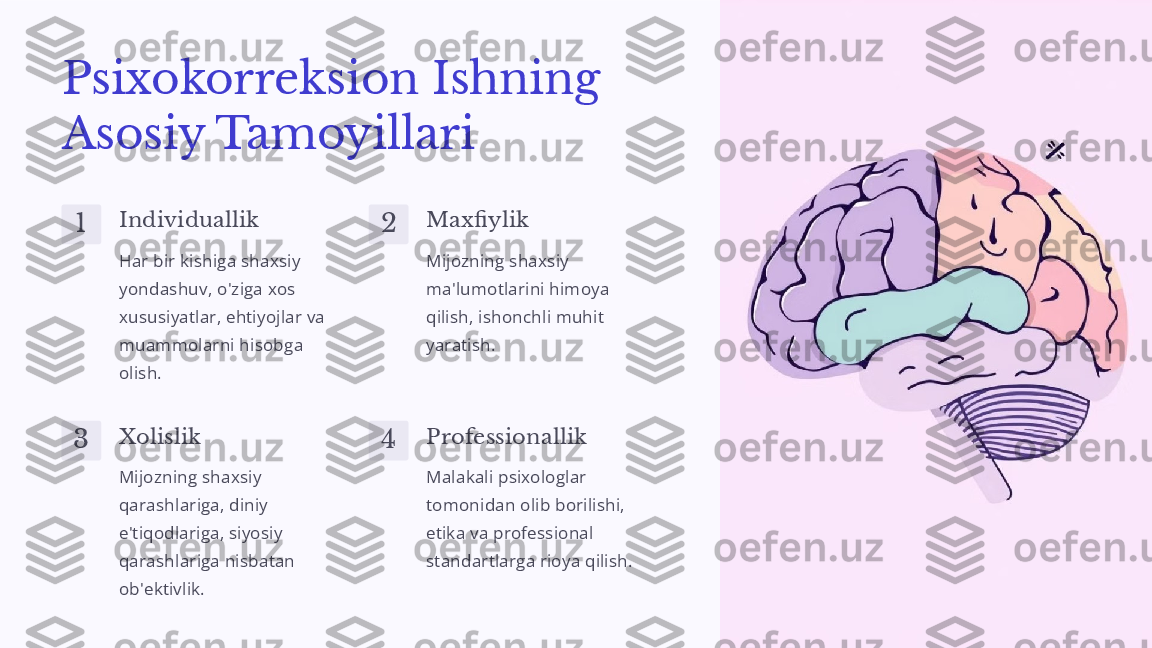 Psixokorreksion Ishning 
Asosiy Tamoyillari
1 Individuallik
Har bir kishiga shaxsiy 
yondashuv, o'ziga xos 
xususiyatlar, ehtiyojlar va 
muammolarni hisobga 
olish. 2 Maxfiylik
Mijozning shaxsiy 
ma'lumotlarini himoya 
qilish, ishonchli muhit 
yaratish.
3 Xolislik
Mijozning shaxsiy 
qarashlariga, diniy 
e'tiqodlariga, siyosiy 
qarashlariga nisbatan 
ob'ektivlik. 4 Professionallik
Malakali psixologlar 
tomonidan olib borilishi, 
etika va professional 
standartlarga rioya qilish. 