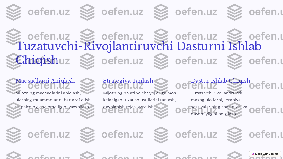 Tuzatuvchi-Rivojlantiruvchi Dasturni Ishlab 
Chiqish
Maqsadlarni Aniqlash
Mijozning maqsadlarini aniqlash, 
ularning muammolarini bartaraf etish 
va psixologik salomatligini yaxshilash. Strategiya Tanlash
Mijozning holati va ehtiyojlariga mos 
keladigan tuzatish usullarini tanlash, 
davolanish rejasi yaratish. Dastur Ishlab Chiqish
Tuzatuvchi-rivojlantiruvchi 
mashg'ulotlarni, terapiya 
sessiyalarining chastotasi va 
davomiyligini belgilash. 