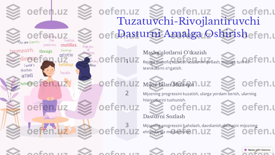 Tuzatuvchi-Rivojlantiruvchi 
Dasturni Amalga Oshirish
Mashg'ulotlarni O'tkazish
Rejaga muvofiq tuzatish usullarini qo'llash, mijozga turli xil 
texnikalarni o'rgatish.
Mijoz bilan Muloqot
Mijozning progressini kuzatish, ularga yordam berish, ularning 
hissiyotlarini tushunish.
Dasturni Sozlash
Mijozning progressini baholash, davolanish dasturini mijozning 
ehtiyojlariga moslashtirish. 