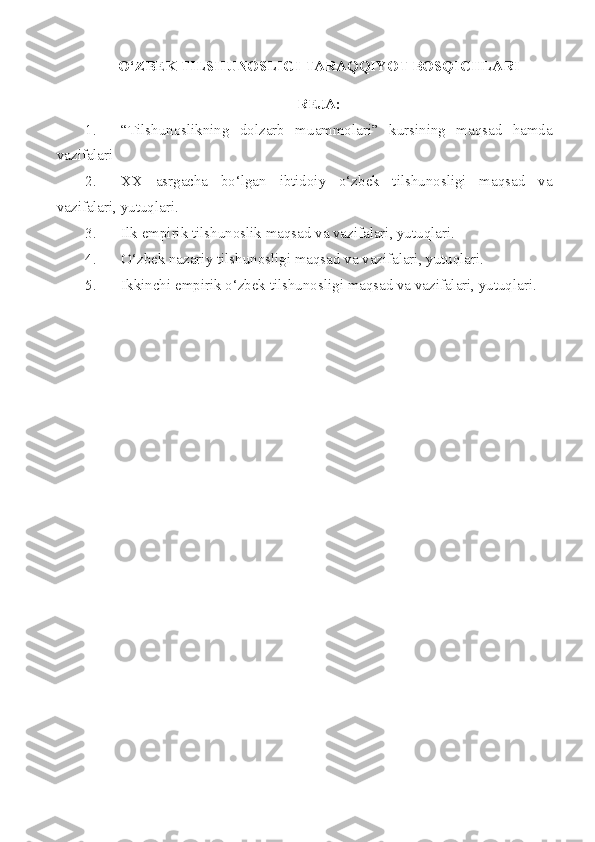 O‘ZBEK TILSHUNOSLIGI TARAQQIYOT BOSQICHLARI
REJA:
1. “Tilshunoslikning   dolzarb   muammolari”   kursining   maqsad   hamda
vazifalari
2. XX   asrgacha   bo‘lgan   ibtidoiy   o‘zbek   tilshunosligi   maqsad   va
vazifalari, yutuqlari. 
3. Ilk empirik tilshunoslik maqsad va vazifalari, yutuqlari.
4. O‘zbek nazariy tilshunosligi maqsad va vazifalari, yutuqlari.
5. Ikkinchi empirik o‘zbek tilshunosligi maqsad va vazifalari, yutuqlari. 