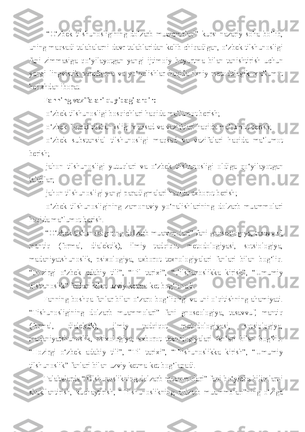   “O‘zbek   tilshunosligining   dolzarb   muammolari”   kursi   nazariy   soha   bo‘lib,
uning maqsadi talabalarni davr talablaridan kelib chiqadigan, o‘zbek tilshunosligi
fani   zimmasiga   qo‘yilayotgan   yangi   ijtimoiy   buyurtma   bilan   tanishtirish   uchun
yangi   lingvistik   paradigma   va   yo‘nalishlar   haqida   ilmiy-metodologik   ma’lumot
berishdan iborat.
Fanning vazifalari quyidagilardir:
-o‘zbek tilshunosligi bosqichlari haqida ma’lumot berish;
- o‘zbek formal tilshunosligi maqsad va vazifalari haqida ma’lumot berish;
-o‘zbek   substansial   tilshunosligi   maqsad   va   vazifalari   haqida   ma’lumot
berish;
-jahon   tilshunosligi   yutuqlari   va   o‘zbek   tilshunosligi   oldiga   qo‘yilayotgan
talablar;
-ja h on  tilshunosligi yangi paradigmalari haqida axborot berish;
-o‘zbek   tilshunosligining   zamonaviy   yo‘nalishlarining   dolzarb   muammolari
haqida ma’lumot berish.
 “O‘zbek tishunosligining dolzarb muammolari” fani gnoseologiya, tasavvuf,
mantiq   (formal,   dialektik),   ilmiy   tadqiqot   metodologiyasi,   sotsiologiya,
madaniyatshunoslik,   psixologiya,   axborot   texnologiyalari   fanlari   bilan   bog‘liq.
“Hozirgi   o‘zbek   adabiy   tili”,   “Til   tarixi”,   “Tilshunoslikka   kirish”,   “Umumiy
tilshunoslik” fanlari bilan uzviy ketma-ket bog‘lanadi.
Fanning boshqa fanlar bilan o‘zaro bog‘liqligi va uni o`qitishning ahamiyati.
“Tishunosligining   dolzarb   muammolari”   fani   gnoseologiya,   tasavvuf,   mantiq
(formal,   dialektik),   ilmiy   tadqiqot   metodologiyasi,   sotsiologiya,
madaniyatshunoslik,   psixologiya,   axborot   texnologiyalari   fanlari   bilan   bog‘liq.
“Hozirgi   o‘zbek   adabiy   tili”,   “Til   tarixi”,   “Tilshunoslikka   kirish”,   “Umumiy
tilshunoslik” fanlari bilan uzviy ketma-ket bog‘lanadi.
Talabalarda “Tilshunoslikning dolzarb muammolari” fani bo‘yicha bilimlarni
shakllantirish,   kuchaytirish,   “Tilshunoslikning   dolzarb   muammolari”ning   o‘ziga 