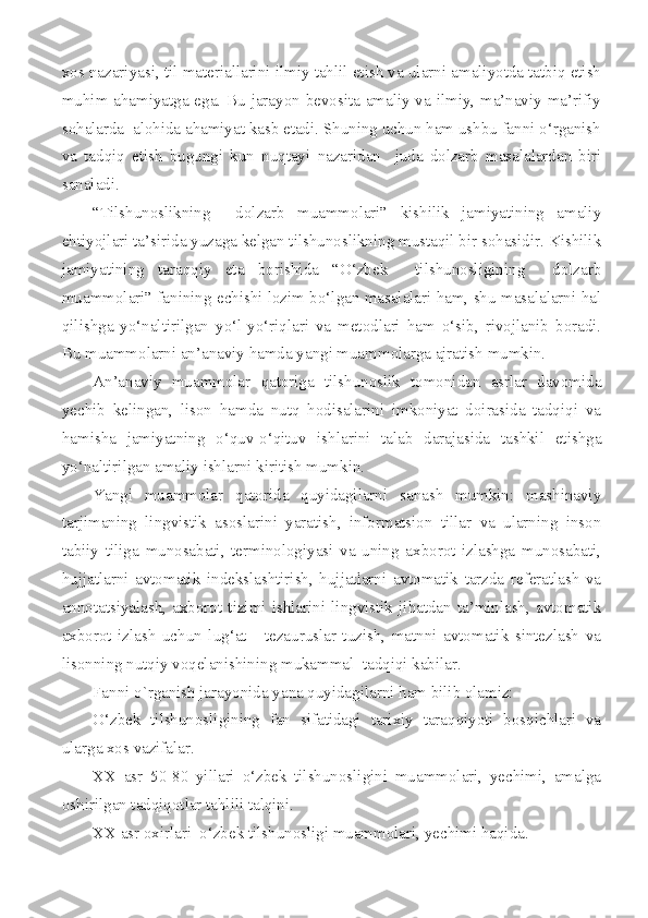 xos nazariyasi, til materiallarini ilmiy tahlil etish va ularni amaliyotda tatbiq etish
muhim ahamiyatga ega. Bu jarayon bevosita amaliy va ilmiy, ma’naviy-ma’rifiy
sohalarda  alohida ahamiyat kasb etadi. Shuning uchun ham ushbu fanni o‘rganish
va   tadqiq   etish   bugungi   kun   nuqtayi   nazaridan     juda   dolzarb   masalalardan   biri
sanaladi.
“Tilshunoslikning     dolzarb   muammolari”   kishilik   jamiyatining   amaliy
ehtiyojlari ta’sirida yuzaga kelgan tilshunoslikning mustaqil bir sohasidir. Kishilik
jamiyatining   taraqqiy   eta   borishida   “O‘zbek     tilshunosligining     dolzarb
muammolari” fanining echishi lozim bo‘lgan masalalari ham, shu masalalarni hal
qilishga   yo‘naltirilgan   yo‘l-yo‘riqlari   va   metodlari   ham   o‘sib,   rivojlanib   boradi.
Bu muammolarni an’anaviy hamda yangi muammolarga ajratish mumkin.
An’anaviy   muammolar   qatoriga   tilshunoslik   tomonidan   asrlar   davomida
yechib   kelingan,   lison   hamda   nutq   hodisalarini   imkoniyat   doirasida   tadqiqi   va
hamisha   jamiyatning   o‘quv-o‘qituv   ishlarini   talab   darajasida   tashkil   etishga
yo‘naltirilgan amaliy ishlarni kiritish mumkin.
Yangi   muammolar   qatorida   quyidagilarni   sanash   mumkin:   mashinaviy
tarjimaning   lingvistik   asoslarini   yaratish,   informatsion   tillar   va   ularning   inson
tabiiy   tiliga   munosabati,   terminologiyasi   va   uning   axborot   izlashga   munosabati,
hujjatlarni   avtomatik   indekslashtirish,   hujjatlarni   avtomatik   tarzda   referatlash   va
annotatsiyalash,   axborot   tizimi   ishlarini   lingvistik   jihatdan   ta’minlash,   avtomatik
axborot   izlash   uchun   lug‘at   -   tezauruslar   tuzish,   matnni   avtomatik   sintezlash   va
lisonning nutqiy voqelanishining mukammal  tadqiqi kabilar.
Fanni o`rganish jarayonida yana quyidagilarni ham bilib olamiz:
O‘zbek   tilshunosligining   fan   sifatidagi   tarixiy   taraqqiyoti   bosqichlari   va
ularga xos vazifalar. 
XX   asr   50-80   yillari   o‘zbek   tilshunosligini   muammolari,   yechimi,   amalga
oshirilgan tadqiqotlar tahlili talqini. 
XX  asr oxirlari  o‘zbek tilshunosligi muammolari, yechimi haqida. 