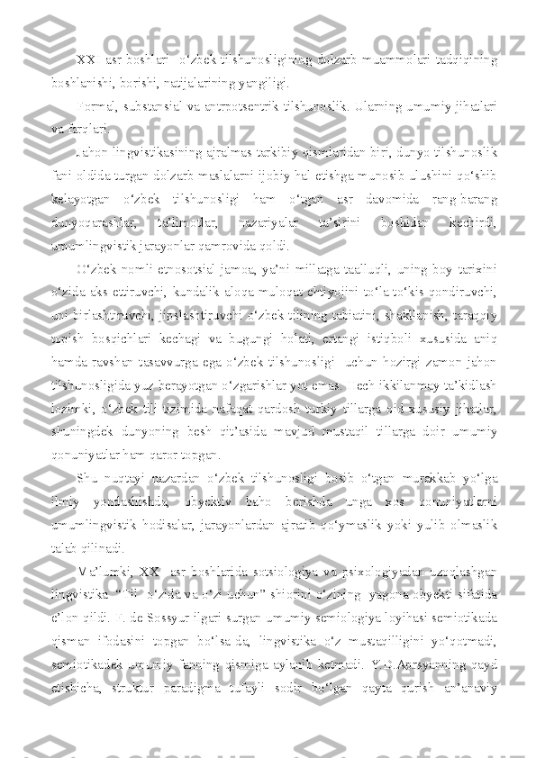 XXI   asr   boshlari     o‘zbek   tilshunosligining   dolzarb   muammolari   tadqiqining
boshlanishi, borishi, natijalarining yangiligi. 
F ormal, substansial   va   antrpotsentrik   tilshunoslik.   Ularning umumiy jihatlari
va farqlari.
Jahon lingvistikasining ajralmas tarkibiy qismlaridan biri, dunyo tilshunoslik
fani oldida turgan dolzarb maslalarni ijobiy hal etishga munosib ulushini qo‘shib
kelayotgan   o‘zbek   tilshunosligi   ham   o‘tgan   asr   davomida   rang-barang
dunyoqarashlar,   ta’limotlar,   nazariyalar   ta’sirini   boshidan   kechirdi,
umumlingvistik jarayonlar qamrovida qoldi.
O‘zbek   nomli   etnosotsial   jamoa,   ya’ni   millatga   taalluqli,   uning   boy   tarixini
o‘zida   aks  ettiruvchi,   kundalik   aloqa-muloqat   ehtiyojini   to‘la-to‘kis  qondiruvchi,
uni birlashtiruvchi, jipslashtiruvchi o‘zbek tilining tabiatini, shakllanish, taraqqiy
topish   bosqichlari   kechagi   va   bugungi   holati,   ertangi   istiqboli   xususida   aniq
hamda   ravshan   tasavvurga   ega   o‘zbek   tilshunosligi     uchun   hozirgi   zamon   jahon
tilshunosligida yuz berayotgan o‘zgarishlar yot emas. Hech ikkilanmay ta’kidlash
lozimki,   o‘zbek   tili   tizimida   nafaqat   qardosh   turkiy   tillarga   oid   xususiy   jihatlar,
shuningdek   dunyoning   besh   qit’asida   mavjud   mustaqil   tillarga   doir   umumiy
qonuniyatlar ham qaror topgan. 
Shu   nuqtayi   nazardan   o‘zbek   tilshunosligi   bosib   o‘tgan   murakkab   yo‘lga
ilmiy   yondashishda,   obyektiv   baho   berishda   unga   xos   qonuniyatlarni
umumlingvistik   hodisalar,   jarayonlardan   ajratib   qo‘ymaslik   yoki   yulib   olmaslik
talab qilinadi. 
Ma’lumki,   XX     asr   boshlarida   sotsiologiya   va   psixologiyadan   uzoqlashgan
lingvistika   “Til   o‘zida va o‘zi uchun” shiorini o‘zining   yagona obyekti sifatida
e’lon qildi. F. de Sossyur ilgari surgan umumiy semiologiya loyihasi semiotikada
qisman   ifodasini   topgan   bo‘lsa-da,   lingvistika   o‘z   mustaqilligini   yo‘qotmadi,
semiotikadek   umumiy   fanning   qismiga   aylanib   ketmadi.   Y.D.Aprsyanning   qayd
etishicha,   struktur   paradigma   tufayli   sodir   bo‘lgan   qayta   qurish   an’anaviy 