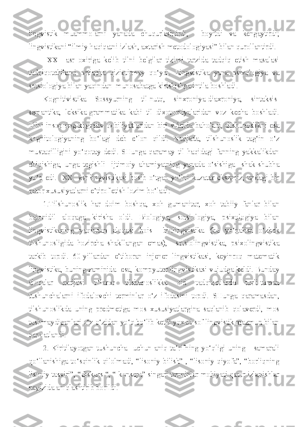 lingvistik   muammolarni   yanada   chuqurlashtirdi,     boyitdi   va   kengaytirdi;
lingvistikani “ilmiy haqiqatni izlash, axtarish metodologiyasi” bilan qurollantirdi.
  XX     asr   oxiriga   kelib   tilni   belgilar   tizimi   tarzida   tadqiq   etish   masalasi
tadqiqotchilarni   ortiqcha   qiziqtirmay   qo‘ydi.   Lingvistika   yana   psixologiya   va
sotsiologiya bilan yaqindan  munosabatga kirishishga intila boshladi. 
Kognitivistika   Sossyurning   til-nutq,   sinxroniya-diaxroniya,   sintaksis-
semantika,   leksika-grammatika   kabi   til   dixotomiyalaridan   voz   kecha   boshladi.
Tilni insonning kognitiv qobiliyatlaridan biri sifatida baholadi, tilshunoslikni esa
kognitologiyaning   bo‘lagi   deb   e’lon   qildi.   Natijada,   tilshunoslik   tag‘in   o‘z
mustaqilligini   yo‘qotay   dedi.   SHunga   qaramay   til   haqidagi   fanning   yakkalikdan
chiqishiga,   unga   tegishli     ijtimoiy   ahamiyatning   yanada   o‘sishiga     shak-shubha
yo‘q   edi.     XX     asr   lingvistikasi   bosib   o‘tgan   yo‘lni   kuzatar   ekanmiz,   undagi   bir
qator xususiyatlarni e’tirof etish lozim bo‘ladi: 
1.Tilshunoslik   har   doim   boshqa,   xoh   gumanitar,   xoh   tabiiy   fanlar   bilan
bajonidil   aloqaga   kirisha   oldi.   Biologiya,   sotsiologiya,   psixologiya   bilan
lingvistikaning   yaqindan   aloqasi   bois     biolingvistika   (bu   yo‘nalish   o‘zbek
tilshunosligida   hozircha   shakllangan   emas),     sotsiolingvistika,   psixolingvistika
tarkib   topdi.   60-yillardan   e’tiboran   injener   lingvistikasi,   keyinroq   matematik
lingvistika, buning zaminida   esa, kompyuter lingvistikasi vujudga keldi. Bunday
aloqalar   natijasi   o‘laroq   tilshunoslikka   oid   tadqiqotlarda   turli-tuman
tushunchalarni   ifodalovchi   terminlar   o‘z   ifodasini   topdi.   SHunga   qaramasdan,
tilshunoslikda   uning   predmetiga   mos   xususiyatlargina   saqlanib   qolaverdi,   mos
tushmaydiganlari o‘z-o‘zidan yo‘q bo‘lib ketdi yoxud sof lingvistik mazmun bilan
qanoatlandi.
2.   Kiritilayotgan   tushuncha     uchun   aniq   ta’rifning   yo‘qligi   uning       samarali
qo‘llanishiga  to‘sqinlik  qilolmadi,  “lisoniy  bilish”  ,  “lisoniy  qiyofa”,  “borliqning
lisoniy tasviri”, “diskurs “, “ konsept” singari terminlar mohiyati qator izlanishlar
negizida aniqlashtirib borildi. 