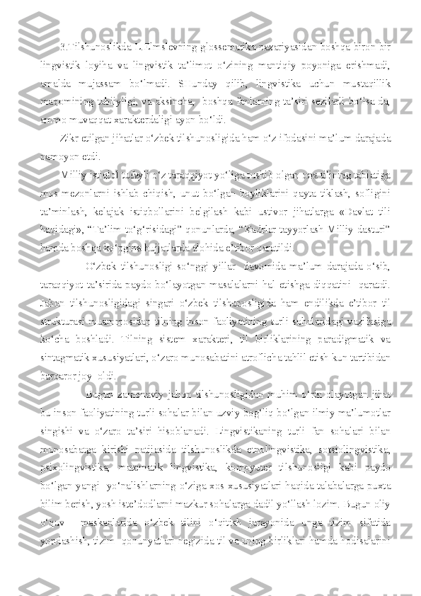 3.Tilshunoslikda L.Elmslevning glossematika nazariyasidan boshqa biron bir
lingvistik   loyiha   va   lingvistik   ta’limot   o‘zining   mantiqiy   poyoniga   erishmadi,
amalda   mujassam   bo‘lmadi.   SHunday   qilib,   lingvistika   uchun   mustaqillik
maqomining tabiiyligi, va aksincha,   boshqa fanlarning ta’siri sezilarli bo‘lsa-da,
ammo muvaqqat xarakterdaligi ayon bo‘ldi. 
Zikr etilgan jihatlar o‘zbek tilshunosligida ham o‘z ifodasini ma’lum darajada
namoyon etdi. 
Milliy istiqlol tufayli o‘z taraqqiyot yo‘liga tushib olgan ona tilining tabiatiga
mos   mezonlarni   ishlab   chiqish,   unut   bo‘lgan   boyliklarini   qayta   tiklash,   sofligini
ta’minlash,   kelajak   istiqbollarini   belgilash   kabi   ustivor   jihatlarga   «Davlat   tili
haqidagi», “Ta’lim to‘g‘risidagi” qonunlarda, “Kadrlar tayyorlash Milliy dasturi”
hamda boshqa ko‘pgina hujjatlarda alohida e’tibor qaratildi.
O‘zbek   tilshunosligi   so‘nggi   yillar     davomida   ma’lum   darajada   o‘sib,
taraqqiyot   ta’sirida   paydo   bo‘layotgan   masalalarni   hal   etishga   diqqatini     qaratdi.
Jahon   tilshunosligidagi   singari   o‘zbek   tilshunosligida   ham   endilikda   e’tibor   til
strukturasi  muammosidan  tilning  inson   faoliyatining  turli  sohalaridagi  vazifasiga
ko‘cha   boshladi.   Tilning   sistem   xarakteri,   til   birliklarining   paradigmatik   va
sintagmatik xususiyatlari, o‘zaro munosabatini atroflicha tahlil etish kun tartibidan
barqaror joy  oldi. 
Bugun   zamonaviy   jahon   tilshunosligidan   muhim   o‘rin   olayotgan   jihat
bu inson faoliyatining turli sohalar bilan uzviy bog‘liq bo‘lgan ilmiy ma’lumotlar
singishi   va   o‘zaro   ta’siri   hisoblanadi.   Lingvistikaning   turli   fan   sohalari   bilan
munosabatga   kirishi   natijasida   tilshunoslikda   etnolingvistika,   sotsiolingvistika,
psixolingvistika,   matematik   lingvistika,   kompyuter   tilshunosligi   kabi   paydo
bo‘lgan yangi   yo‘nalishlarning o‘ziga xos xususiyatlari haqida talabalarga puxta
bilim berish, yosh iste’dodlarni mazkur sohalarga dadil yo‘llash lozim. Bugun oliy
o‘quv     maskanlarida   o‘zbek   tilini   o‘qitish   jarayonida   unga   tizim   sifatida
yondashish, tizim  qonunyatlari negizida til va uning birliklari hamda hodisalarini 