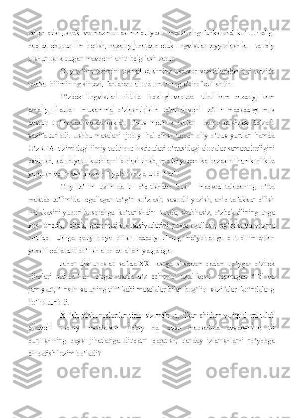 talqin etish, shakl va mazmun asimmetriyasi, ona tilining funksional ko‘pqirraligi
haqida  chuqur  ilm   berish,  nazariy   jihatdan   etuk  lingvistlar  tayyorlashda       tarixiy
tilshunoslik tutgan mavqeini aniq belgilash zarur.
Oliy   ta’lim   tizimini   tashkil   etishning   ustuvor   vazifalaridan   biri   tarzida
talaba  bilimining sintezi, fanlararo aloqa omilining e’tirof etilishdir.
O‘zbek   lingvistlari   oldida     hozirgi   vaqtda     tilni   ham   nazariy,   ham
amaliy   jihatdan     mukammal   o‘zlashtirishni   ta’minlovchi     ta’lim   maqsadiga   mos
dastur,   qo‘llanma   va   darsliklar,   o‘quv-metodik   ishlari     barpo   etishdek   dolzarb
vazifa turibdi. Ushbu masalani ijobiy   hal qilish uchun oliy o‘quv yurtlari hamda
O‘zRFA  tizimidagi ilmiy-tadqiqot institutlari o‘rtasidagi aloqalar samaradorligini
oshirish, salohiyatli kuchlarni birlashtirish, moddiy-texnika bazasini hamkorlikda
yaratish va undan unumli foydlanish zarur bo‘ladi.
Oliy   ta’lim   tizimida   til   o‘qitishdan   bosh     maqsad   talabaning   o‘rta
maktab   ta’limida    egallagan  to‘g‘ri   so‘zlash,  savodli  yozish,   aniq  tafakkur   qilish
malakasini yuqori bosqichga  ko‘tarishdir. Bunda, shubhasiz, o‘zbek tilining unga
xos   fonetik,   leksik,   grammatik   xususiyatlarini   puxta   egallash,   og‘zaki   va   yozma
nutqda     ularga   qatiy   rioya   qilish,   adabiy   tilning   me’yorlariga   oid   bilimlardan
yaxshi xabardor bo‘lish alohida ahamiyatga ega.
Jahon tilshunoslari safida XXI   asrga  shaxdam qadam qo‘ygan o‘zbek
olimlari   oldida   ham   o‘tgan   asrda   o‘z   echimini   uzul-kesil     topmagan   “Til   va
jamiyat”, “Inson va uning tili” kabi masalalar bilan bog‘liq  vazifalar  ko‘ndalang
bo‘lib turibdi.
Xo‘sh, tilshunoslardan tinimsiz mehnat, ulkan chidam va iqtidorni talab
qiluvchi   lisoniy   masalalarni   ijobiy   hal   etish   maqsadida   avvalambor   til
qurilishining   qaysi   jihatlariga   diqqatni   qaratish,   qanday   izlanishlarni   ro‘yobga
chiqarish lozim bo‘ladi? 