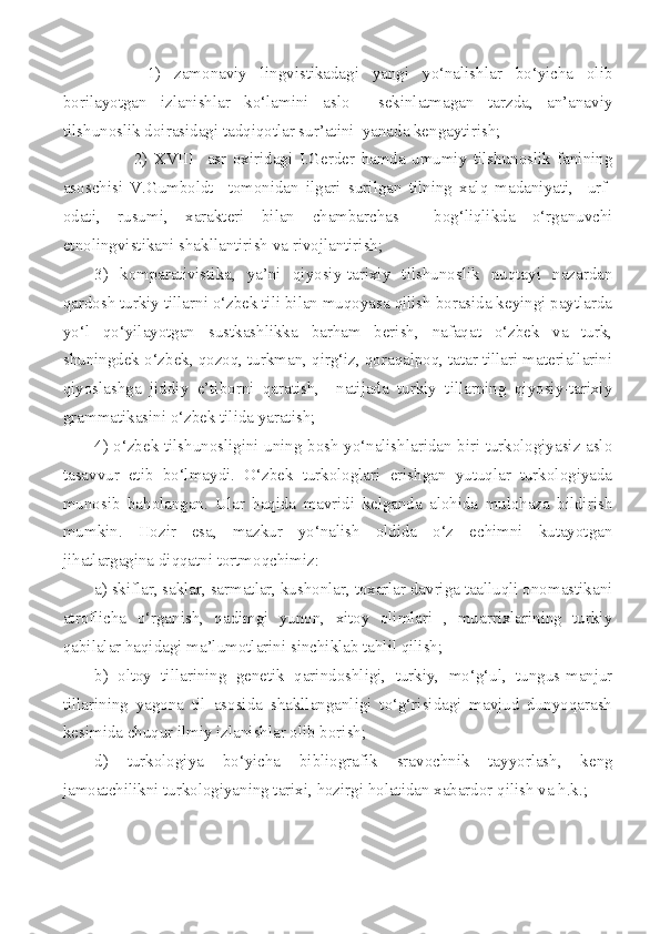   1)   zamonaviy   lingvistikadagi   yangi   yo‘nalishlar   bo‘yicha   olib
borilayotgan   izlanishlar   ko‘lamini   aslo     sekinlatmagan   tarzda,   an’anaviy
tilshunoslik doirasidagi tadqiqotlar sur’atini  yanada kengaytirish; 
2)   XVIII     asr   oxiridagi   I.Gerder   hamda   umumiy   tilshunoslik   fanining
asoschisi   V.Gumboldt     tomonidan   ilgari   surilgan   tilning   xalq   madaniyati,     urf-
odati,   rusumi,   xarakteri   bilan   chambarchas     bog‘liqlikda   o‘rganuvchi
etnolingvistikani shakllantirish va rivojlantirish;
3)   komparativistika,   ya’ni   qiyosiy-tarixiy   tilshunoslik   nuqtayi   nazardan
qardosh turkiy tillarni o‘zbek tili bilan muqoyasa qilish borasida keyingi paytlarda
yo‘l   qo‘yilayotgan   sustkashlikka   barham   berish,   nafaqat   o‘zbek   va   turk,
shuningdek o‘zbek, qozoq, turkman, qirg‘iz, qoraqalpoq, tatar tillari materiallarini
qiyoslashga   jiddiy   e’tiborni   qaratish,     natijada   turkiy   tillarning   qiyosiy-tarixiy
grammatikasini o‘zbek tilida yaratish;
4) o‘zbek tilshunosligini uning bosh yo‘nalishlaridan biri turkologiyasiz aslo
tasavvur   etib   bo‘lmaydi.   O‘zbek   turkologlari   erishgan   yutuqlar   turkologiyada
munosib   baholangan.   Ular   haqida   mavridi   kelganda   alohida   mulohaza   bildirish
mumkin.   Hozir   esa,   mazkur   yo‘nalish   oldida   o‘z   echimni   kutayotgan
jihatlargagina diqqatni tortmoqchimiz:
a) skiflar, saklar, sarmatlar, kushonlar, toxarlar davriga taalluqli onomastikani
atroflicha   o‘rganish,   qadimgi   yunon,   xitoy   olimlari   ,   muarrixlarining   turkiy
qabilalar haqidagi ma’lumotlarini sinchiklab tahlil qilish; 
b)   oltoy   tillarining   genetik   qarindoshligi,   turkiy,   mo‘g‘ul,   tungus-manjur
tillarining   yagona   til   asosida   shakllanganligi   to‘g‘risidagi   mavjud   dunyoqarash
kesimida chuqur ilmiy izlanishlar olib borish;
d)   turkologiya   bo‘yicha   bibliografik   sravochnik   tayyorlash,   keng
jamoatchilikni turkologiyaning tarixi, hozirgi holatidan xabardor qilish va h.k.; 