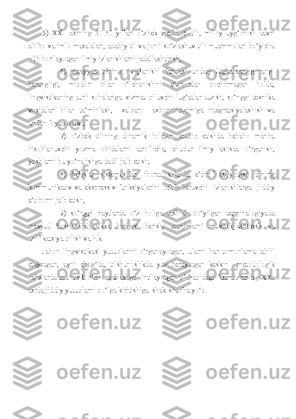 5)   XX     asrning   20-30   yillari   o‘zbek   matbuoti   tili,   milliy   uyg‘onish   davri
alifbo va imlo masalalari, adabiy til va jonli so‘zlashuv tili muammolari bo‘yicha
olib borilayotgan ilmiy izlanishlarni jadallashtirish;
6)   muayyan   tilning   rivojlanishi   darajasi   undagi   lug‘atlarning   rang-
barangligi,   miqdori   bilan   o‘lchanishini   e’tibordan   qochirmagan   holda,
lingvistikaning   turli   sohalariga   xizmat   qiluvchi   lug‘atlar   tuzish,   so‘nggi   texnika
vositalari   bilan   ta’minlash,     xalqaro     axborot   tizimiga   integratsiyalashish   va
undan foydalanish;
7)   o‘zbek   tilining   dinamik   holatini   tadqiq   etishda   bebaho   manba
hisoblanuvchi   yozma   obidalarni   atroflicha,   chuqur   ilmiy   asosda   o‘rganish,
yoshlarni bu yo‘nalishga dadil jalb etish;
8)   belgilar   sistemasidan   iborat   sifatida   e’tirof   etilyotgan   tilning
kommunikativ   va   ekspressiv   funksiyalarini   ochib   beruvchi     izlanishlarga     jiddiy
e’tiborni jalb etish; 
9)   so‘nggi   paytlarda   o‘z   holiga   tashlab   qo‘yilgan   terminalogiyada
mavjud   boshboshdoqlikka   barham   berish,   terminlarni   muvofiqlashtirish   va
unifikatsiya qilish va h.k.    
Jahon   lingvistikasi   yutuqlarini   o‘rganayotgan,   ularni   har   tomonlama   tahlil
etayotgan,   ayni   chog‘da,   tilshunoslikda   yuz   berayotgan   keskin     metodologik
bahslarda  munosib  o‘rin  egallashga    intilayotgan  til  haqidagi  fanimizmning  XXI
asrda jiddiy yutuqlarni qo‘lga kiritishiga  shak-shubha yo‘q. 