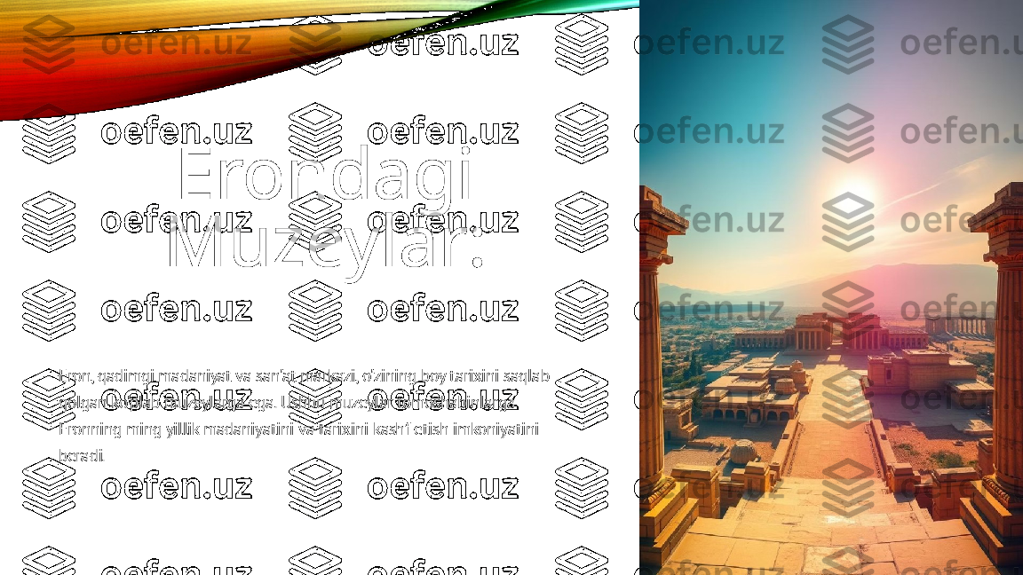 Erondagi
Muzeylar:
Eron, qadimgi madaniyat va san'at markazi, o'zining boy tarixini saqlab 
qolgan ko'plab muzeylarga ega. Ushbu muzeylar tomoshabinlarga 
Eronning ming yillik madaniyatini va tarixini kashf etish imkoniyatini 
beradi. 