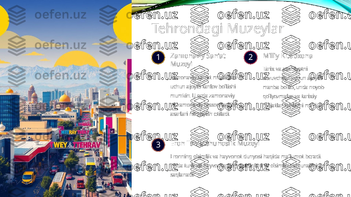 Tehrondagi Muzeylar
1 Zamonaviy San'at 
Muzeyi
Zamonaviy san'at muxlislari 
uchun ajoyib tanlov bo'lishi 
mumkin. U erda zamonaviy 
va zamonaviy rassomlarning 
asarlari namoyish etiladi. 2 Milliy Kitobxona
Tarix va adabiyotni 
sevuvchilar uchun ajoyib 
manba bo'lib, unda noyob 
qo'lyozmalar va tarixiy 
hujjatlar to'plami mavjud.
3 Eron Tabiatshunoslik Muzeyi
Eronning o'simlik va hayvonot dunyosi haqida ma'lumot beradi. 
Unda turli xil hayvonlarning qoldiqlari va o'simlik namunalari 
saqlanadi. 