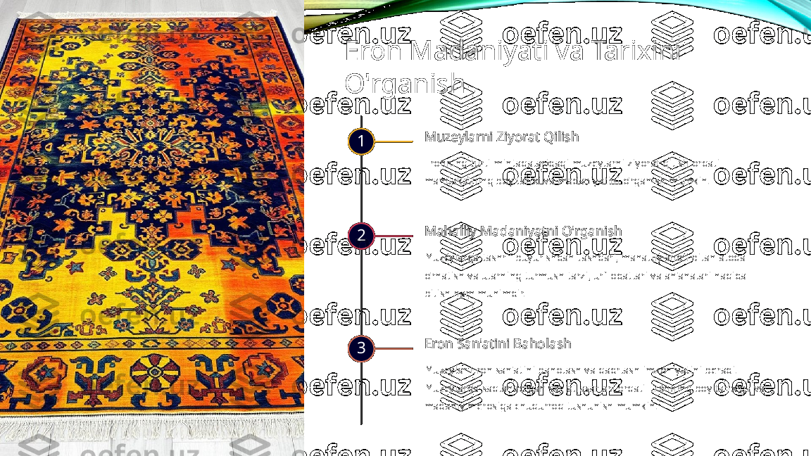 Eron Madaniyati va Tarixini 
O'rganish
1 Muzeylarni Ziyorat Qilish
Eronning turli mintaqalaridagi muzeylarni ziyorat qilish orqali 
mamlakatning boy tarixi va madaniyatini o'rganish mumkin.
2 Mahalliy Madaniyatni O'rganish
Muzeylarga tashrif buyurishdan tashqari, mahalliy aholi bilan aloqa 
o'rnatish va ularning turmush tarzi, urf-odatlari va an'analari haqida 
bilish ham muhimdir.
3 Eron San'atini Baholash
Muzeylar Eron san'atini baholash va qadrlash imkoniyatini beradi. 
Muzeylarda saqlanadigan san'at asarlari orqali Eronning boy tarixiga va 
madaniy merosiga chuqurroq tushunish mumkin.  