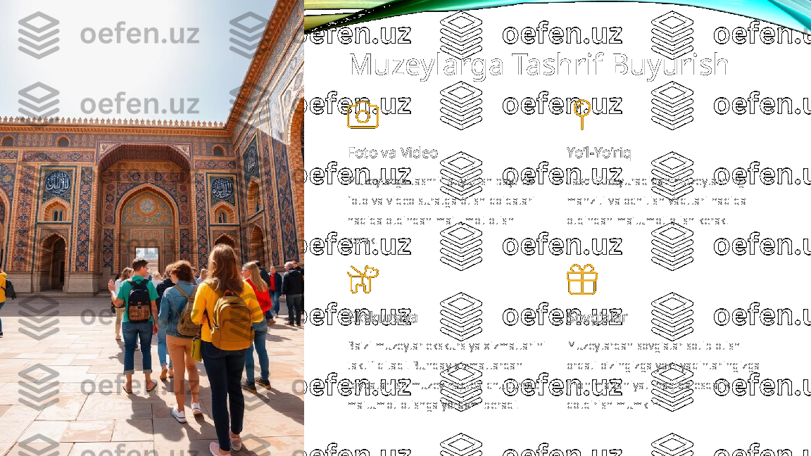 Muzeylarga Tashrif Buyurish
Foto va Video
Muzeylarga tashrif buyurish paytida 
foto va video suratga olish qoidalari 
haqida oldindan ma'lumot olish 
kerak. Yo'l-Yo'riq
Tashrif buyuradigan muzeylarning 
manzili va ochilish vaqtlari haqida 
oldindan ma'lumot olish kerak.
Ekskursiya
Ba'zi muzeylar ekskursiya xizmatlarini 
taklif qiladi. Bunday xizmatlardan 
foydalanish muzey haqida chuqurroq 
ma'lumot olishga yordam beradi. Sovg'alar
Muzeylardan sovg'alar sotib olish 
orqali o'zingizga yoki yaqinlaringizga 
Eron madaniyati haqida esdalik 
qoldirish mumkin. 