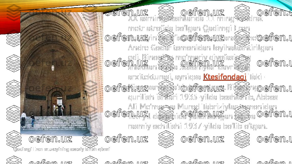 XX asrning boshlarida 11 ming kvadrat 
metr atrofida bo lgan Qadimgi Eron ʻ
muzeyining g ishtli binosi fransuz meʼmori 	
ʻ
Andre Godar tomonidan loyihalashtirilgan 
edi. Binoning meʼmoriy qiyofasining 
shakllanishiga Sosoniylar davrining 
arxitekturasi, ayniqsa  Ktesifondagi  Taki-
Kisra saroyi taʼsir ko rsatgan. Binoning 	
ʻ
qurilish ishlari 1935-yilda boshlanib, Abbos 
Ali Meʼmor va Murod Tabriziylar tomonidan 
ikki yil davomida yakunlangan edi va 
rasmiy ochilishi 1937-yilda bo lib o tgan.	
ʻ ʻ
Qadimgi Eron muzeyining asosiy kirish qismi 