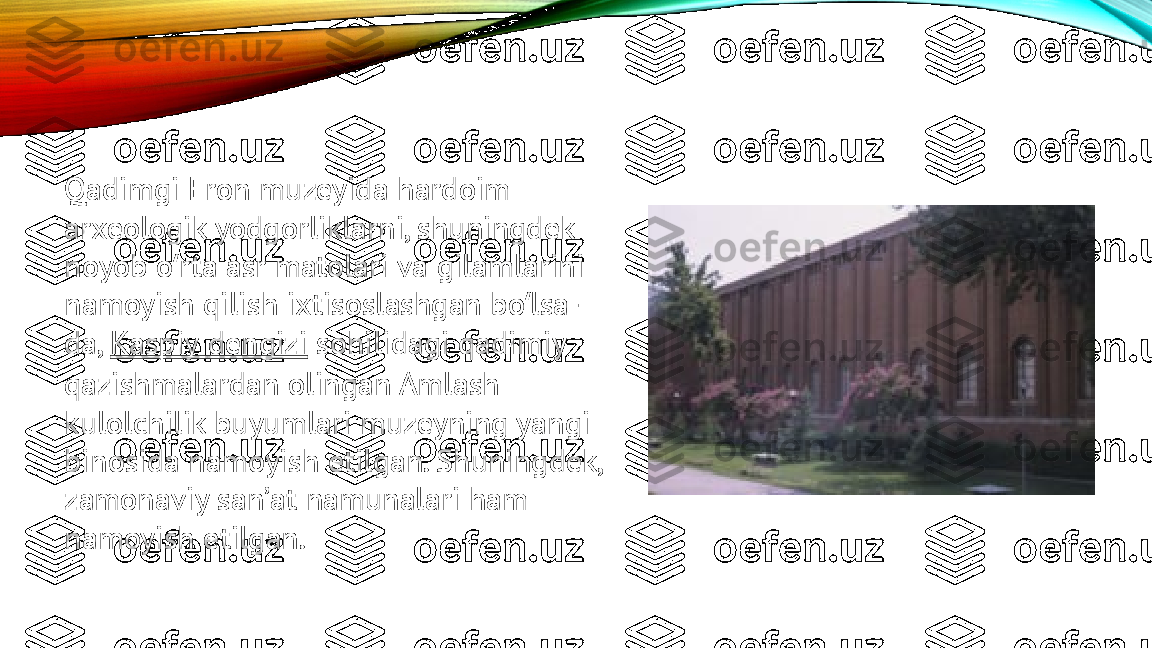 Qadimgi Eron muzeyida hardoim 
arxeologik yodgorliklarni, shuningdek 
noyob o rta asr matolari va gilamlarini ʻ
namoyish qilish ixtisoslashgan bo lsa-	
ʻ
da,  Kaspiy   dengizi  sohilidagi qadimiy 
qazishmalardan olingan Amlash 
kulolchilik buyumlari muzeyning yangi 
binosida namoyish etilgan. Shuningdek, 
zamonaviy sanʼat namunalari ham 
namoyish etilgan. 