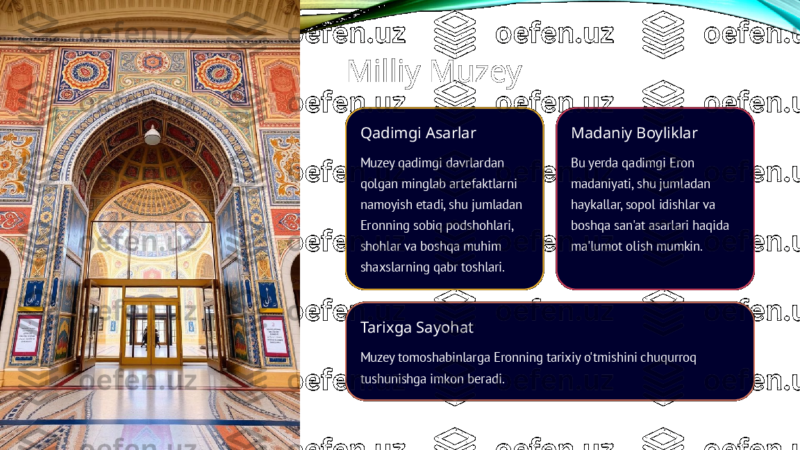 Milliy Muzey
Qadimgi Asarlar
Muzey qadimgi davrlardan 
qolgan minglab artefaktlarni 
namoyish etadi, shu jumladan 
Eronning sobiq podshohlari, 
shohlar va boshqa muhim 
shaxslarning qabr toshlari. Madaniy Boyliklar
Bu yerda qadimgi Eron 
madaniyati, shu jumladan 
haykallar, sopol idishlar va 
boshqa san'at asarlari haqida 
ma'lumot olish mumkin.
Tarixga Sayohat
Muzey tomoshabinlarga Eronning tarixiy o'tmishini chuqurroq 
tushunishga imkon beradi. 