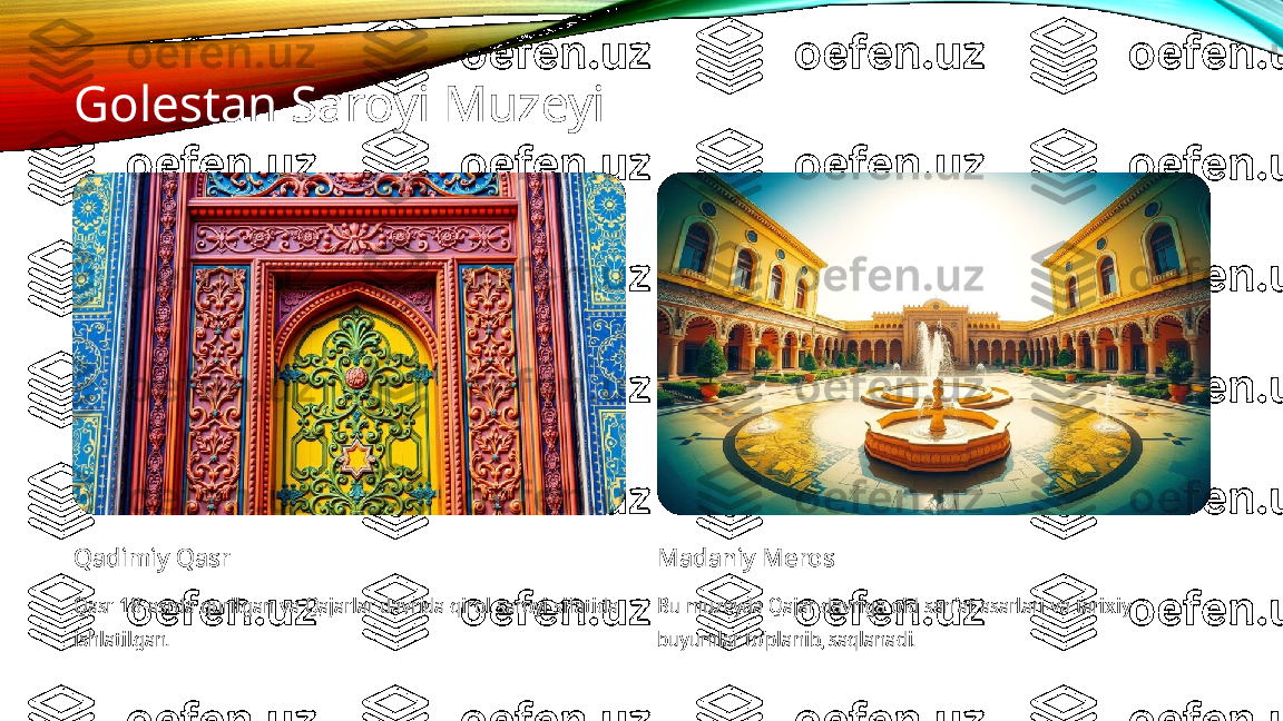 Golestan Saroyi Muzeyi
Qadimiy Qasr
Qasr 18-asrda qurilgan va Qajarlar davrida qirol saroyi sifatida 
ishlatilgan. Madaniy Meros
Bu muzeyda Qajar davriga oid san'at asarlari va tarixiy 
buyumlar to'planib, saqlanadi. 