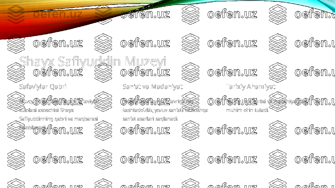 Shayx Safiyuddin Muzeyi
Safaviylar Qabri
Muzey 14-asrda qurilgan Safaviylar 
sulolasi asoschisi Shayx 
Safiyuddinning qabri va maqbarasi 
hisoblanadi. San'at va Madaniyat
Muzeyda Safaviylar davriga oid 
kashtado'zlik, yozuv san'ati va boshqa 
san'at asarlari saqlanadi. Tarixiy Ahamiyat
Muzey Eron tarixi va madaniyatida 
muhim o'rin tutadi. 