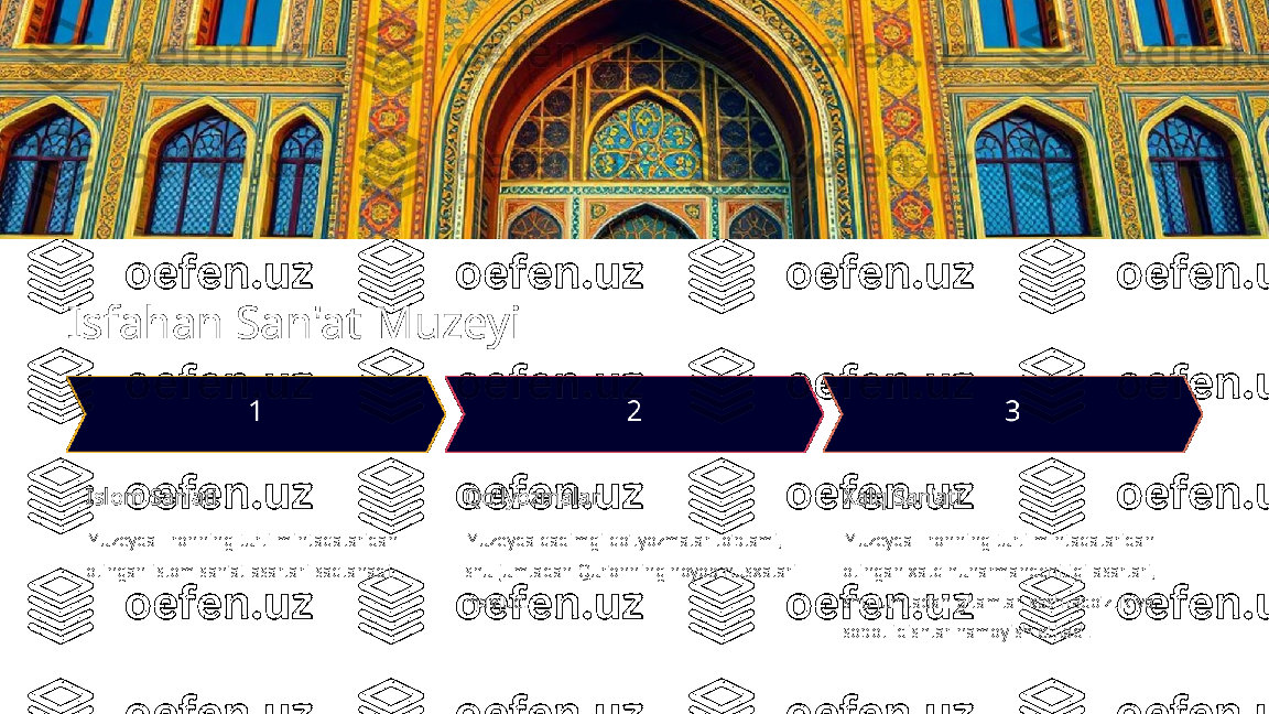 Isfahan San'at Muzeyi
Islom San'ati
Muzeyda Eronning turli mintaqalaridan 
olingan islom san'at asarlari saqlanadi. Qo'lyozmalar
Muzeyda qadimgi qo'lyozmalar to'plami, 
shu jumladan Qur'onning noyob nusxalari 
mavjud. Xalq San'ati
Muzeyda Eronning turli mintaqalaridan 
olingan xalq hunarmandchiligi asarlari, 
shu jumladan gilamlar, kashtado'zlik va 
sopol idishlar namoyish etiladi. 